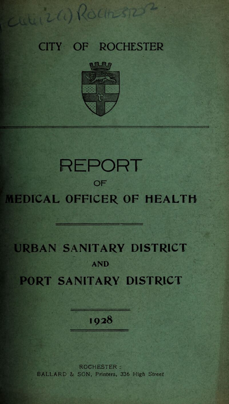 I REPORT E OF MEDICAL OFFICER OF HEALTH URBAN SANITARY DISTRICT ' AND PORT SANITARY DISTRICT K 1928 - ROCHESTER r BALLARD & SON, Printers, 336 High Street