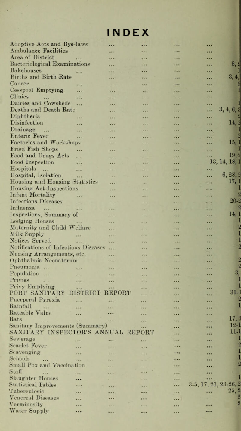 INDEX Adoptive Acts and Bye-laws Ambulance Facilities Area of District Bacteriological Examinations Bakehouses Births and Birth Rate Cancer Cesspool Emptying Clinics Dairies and Cowsheds ... Deaths and Death Rate Diphtheria Disinfection Drainage Enteric Fever Factories and Workshops Fried Fish Shops Food and Drugs Acts Food Inspection Hospitals Hospital, Isolation Housing and Housing Statistics Housing Act Inspections Infant Mortality Infectious Diseases Influenza Inspections, Summary of Lodging Houses Maternity and Child Welfare Milk Supply Notices Served Notifications of Infectious Diseases ... Nursing Arrangements, etc. Ophthalmia Neonatorum Pneumonia Population Privies . . Privy Emptying PORT SANITARY DISTRICT REPORT Puerperal Pyrexia Rainfall Rateable Value Rats Sanitary Improvements (Summary) SANITARY INSPECTOR’S ANNUAL REPORT Se werage Scarlet Fever Scavenging Schools Small Pox and Vaccination Staff Slaughter Houses Statistical Tables Tuberculosis Venereal Diseases Verminosity Water Supply