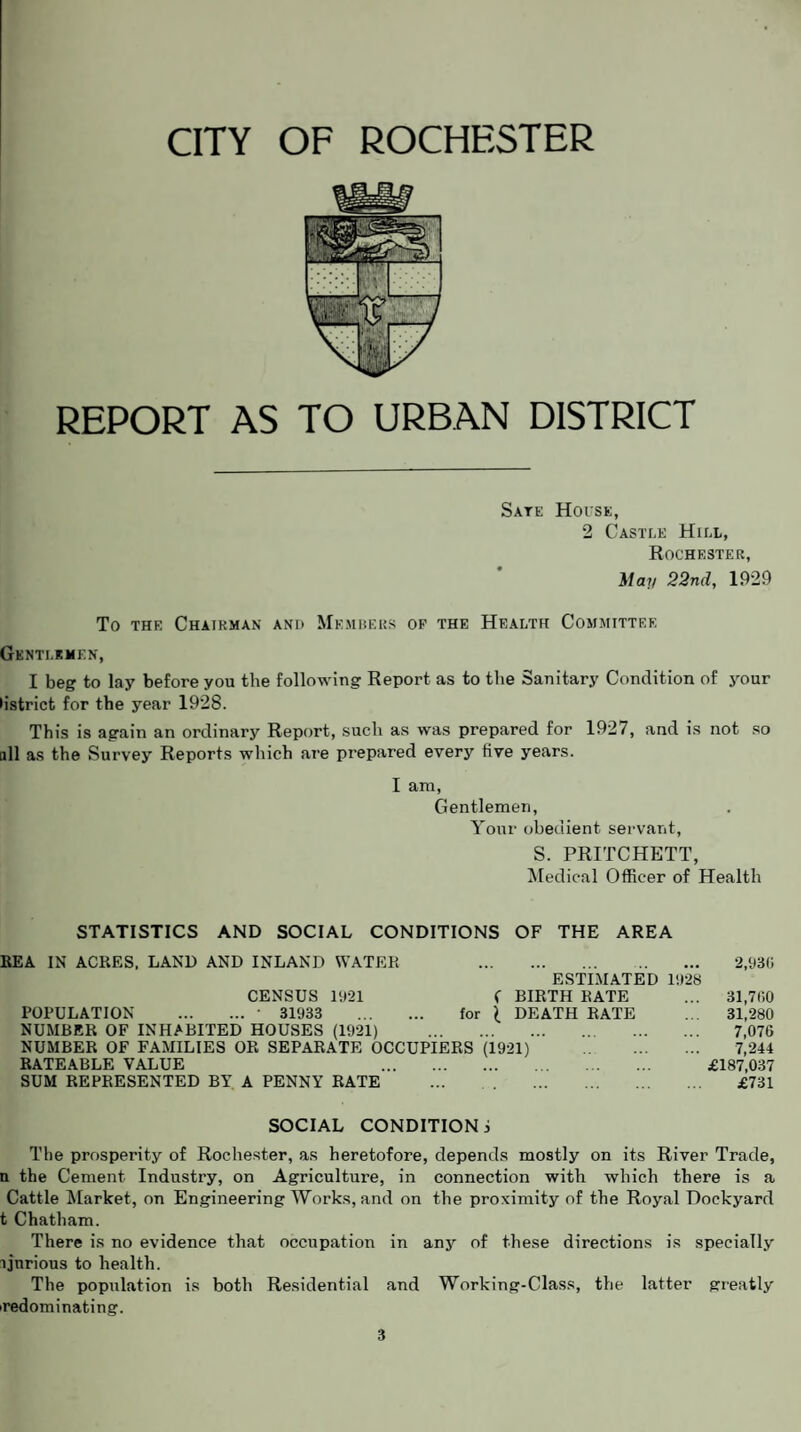 REPORT AS TO URBAN DISTRICT Sate Hoi'se, 2 Castle Hill, Rochester, May 22nd, 1929 To the Chairman and Members op the Health Committee Gentlemen, I beg to lay before you the following Report as to the Sanitary Condition of your •istrict for the year 1928. This is again an ordinary Report, such as was prepared for 1927, and is not so all as the Survey Reports which are prepared every five years. I am, Gentlemen, Your obedient servant, S. PRITCHETT, Medical Officer of Health STATISTICS AND SOCIAL CONDITIONS OF THE AREA REA IN ACRES. LAND AND INLAND WATER . 2,930 ESTIMATED 1928 CENSUS 1921 ( BIRTH RATE ... 31,700 POPULATION .■ 31933 . for £ DEATH RATE ... 31,280 NUMBER OF INHABITED HOUSES (1921) . 7,076 NUMBER OF FAMILIES OR SEPARATE OCCUPIERS (1921) . 7,244 RATEABLE VALUE . £187,037 SUM REPRESENTED BY A PENNY RATE ... . £731 SOCIAL CONDITION j The prosperity of Rochester, as heretofore, depends mostly on its River Trade, n the Cement Industry, on Agriculture, in connection with which there is a Cattle Market, on Engineering Works, and on the proximity of the Royal Dockyard t Chatham. There is no evidence that occupation in any of these directions is specially ljnrious to health. The population is both Residential and Working-Class, the latter greatly i redominating.