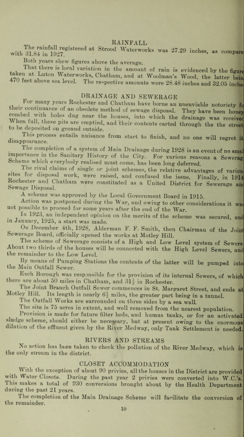 rainfall » 3ie84ainf191>7egiS<eredat Str°°d Waterworks was 27-29 inches, as compare with 31.84 in 1927. Both years shew figures above the average. That there is local variation in the amount of rain is evidenced by the figurt at , uton Waterworks, Chatham, and at Woolman’s Wood, the latter beir An r , , , 7 ” Eulalia »? uuu, tiie latter oeini 4/U feet above sea level. 1 lie respective amounts were 28.48 inches and 32.05 inche: DRAINAGE AND SEWERAGE For many years Rochester and Chatham have borne an unenviable notoriety ft their continuance of an obsolete method of sewage disposal. They have been honej combed with holes dug near the houses, into which the drainage was receive! hen full, these pits are emptied, and their contents carted through the the street to be deposited on ground outside. This process entails nuisance from start to finish, and no one will regret it disappearance. The completion of a system of Main Drainage during 1928 is an event of no sma importance in the Sanitary History of the City. For various reasons a Sewerag be he me which everybody realised must come, has been long deferred. 1 lie rival claims of single or joint schemes, the relative advantages of variou sites for disposal work, were raised, and confused the issue. Finally, in 19H Rochester and Chatham were constituted as a United District for Sewerage am bewage Disposal. A scheme was approved by the Local Government Board in 1915. Action was postponed during the War, and owing to other considerations it wai uot possible to proceed for some years after the end of the War. In 192.3, an independent opinion on the merits of the scheme was secured, and in January, 1925, a start was made. On December 4th, 1928, Alderman F. F. Smith, then Chairman of the Joinf Sewerage Board, officially opened the works at Motley Hill. The scheme of Sewerage consists of a High and Low Level system of Sewers About two thirds of the houses will be connected with the High Level Sewers, and the remainder to the Low Level. By means of Pumping Stations the contents of the latter will be pumped into the Main Outfall Sewer. Each Borough was responsible for the provision of its internal Sewers, of which there are about 50 miles in Chatham, and 31.1 in Rochester. The Joint Branch Outfall Sewer commences in St. Margaret Street, and ends at Motley Hill. Its length is nearly 6§ miles, the greater part being in a tunnel. '1'lie Outfall Works are surrounded on three sides by a sea wall The site is 75 acres in extent, and well removed from the nearest population. Provision is made for future filter beds, and humus tanks, or for an activated sludge scheme, should either be necessary, but at present owing to the enormous dilution of the effluent given by the River Medway, only Tank Settlement is needed. RIVERS AND STREAMS No action has been taken to check the pollution of the River Medway, which is the only stream in the district. CLOSET ACCOMMODATION M ith the exception of about 90 privies, all the houses in the District are provided with Water Closets. During the past year 2 privies were converted into W.C.’s. This makes a total of 930 conversions brought about by the Health Department during the past 21 years. 1 he completion of the Mam Drainage Scheme will facilitate the conversion of the remainder.