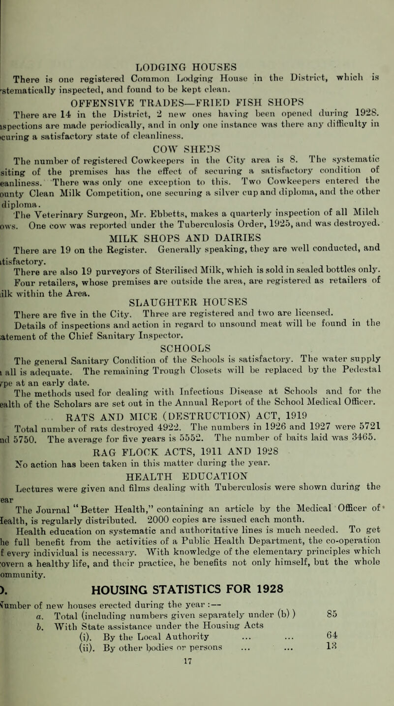 LODGING HOUSES There is one registered Common Lodging House in the District, which is -stematically inspected, and found to be kept clean. OFFENSIVE TRADES—FRIED FISH SHOPS There are 14 in the District, 2 new ones having been opened during 1928. ispections are made periodically, and in only one instance was there any difficulty in icuring a satisfactory state of cleanliness. COW SHEDS The number of registered Cowkeepers in the City area is 8. The systematic siting of the premises has tlie effect of securing a satisfactory condition of eanliness. There was only one exception to this. Two Cowkeepers entered the ounty Clean Milk Competition, one securing a silver cup and diploma, and the other diploma. The Veterinary Surgeon, Mr. Ebbetts, makes a quarterly inspection of all Milch ows. One cow was reported under the Tuberculosis Order, 1925, and was destroyed. MILK SHOPS AND DAIRIES There are 19 on the Register. Generally speaking, they are well conducted, and itisfactory. There are also 19 purveyors of Sterilised Milk, which is sold in sealed bottles only. Four retailers, whose premises are outside the area, are registered as retailers of iilk within the Area. SLAUGHTER HOUSES There are five in the City. Three are registered and two are licensed. Details of inspections and action in regard to unsound meat will be found in the ;atement of the Chief Sanitary Inspector. SCHOOLS The general Sanitary Condition of the Schools is satisfactory. The water supply l all is adequate. The remaining Trough Closets will be replaced by the Pedestal rpe at an early date. The methods used for dealing with Infectious Disease at Schools and for the ealth of the Scholars are set out in the Annual Report of the School Medical Officer. RATS AND MICE (DESTRUCTION) ACT, 1919 Total number of rats destroyed 4922. The numbers in 1926 and 1927 were 5721 ml 5750. The average for five years is 5552. The number of baits laid was 3465. RAG FLOCK ACTS, 1911 AND 1928 No action has been taken in this matter during the year. HEALTH EDUCATION Lectures were given and films dealing with Tuberculosis were shown during the ear The Journal “ Better Health,” containing an article by the Medical Officer of* lealth, is regularly distributed. 2000 copies are issued each month. Health education on systematic and authoritative lines is much needed. To get he full benefit from the activities of a Public Health Department, the co-operation f every individual is necessary. With knowledge of the elementary principles which ■overn a healthy life, and their practice, he benefits not only himself, but the whole ommunity. ). HOUSING STATISTICS FOR 1928 dumber of new houses erected during the year : — a. Total (including numbers given separately under (b)) 85 b. With State assistance under the Housing Acts (i) . By the Local Authority ... ... 64 (ii) . By other bodies or persons ... ... 13