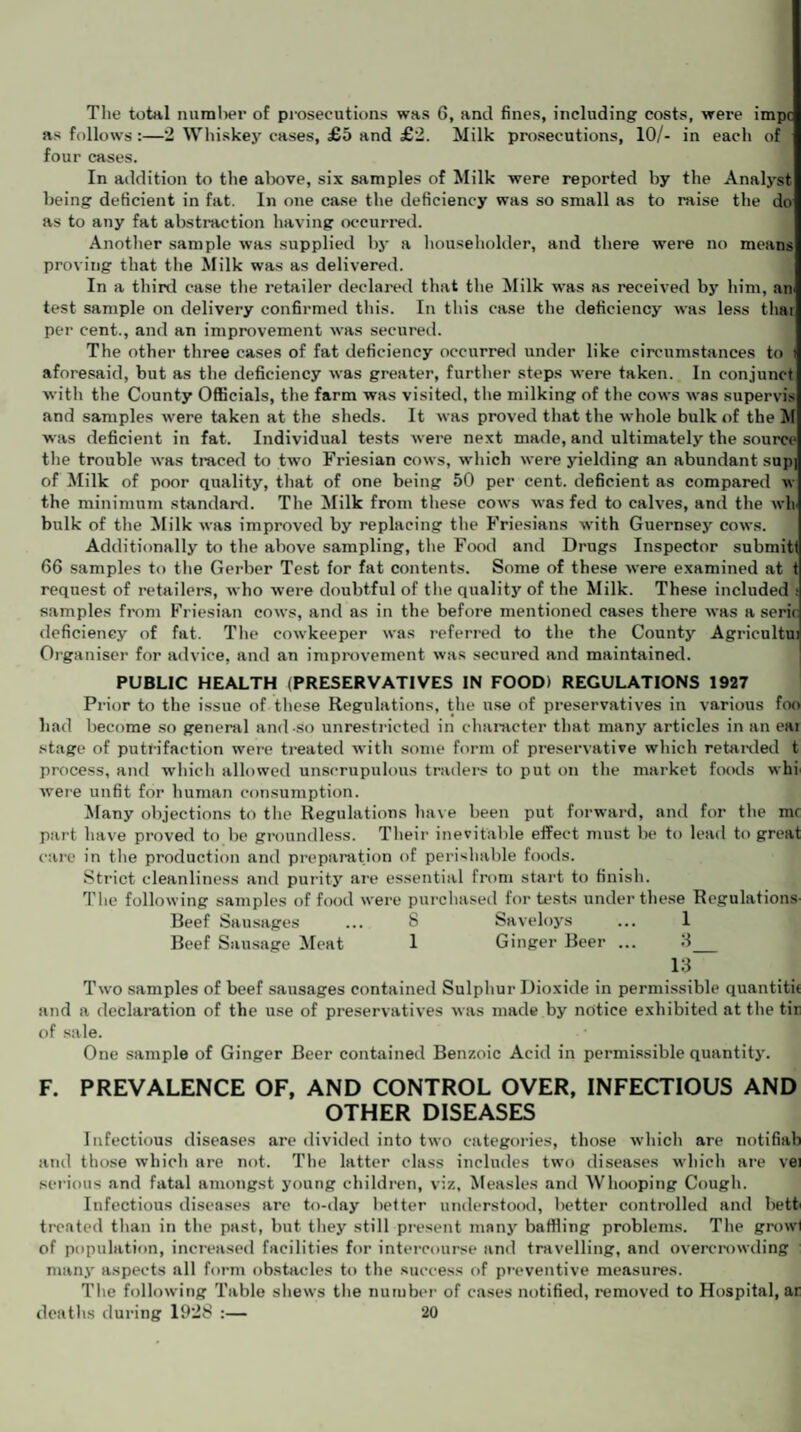 The total number of prosecutions was 6, and fines, including costs, were impc as follows :—2 Whiskey cases, £5 and £2. Milk prosecutions, 10/- in each of four cases. In addition to the above, six samples of Milk were reported by the Analyst being deficient in fat. In one case the deficiency was so small as to raise the do as to any fat abstraction having occurred. Another sample was supplied by a householder, and there were no means proving that the Milk was as delivered. In a third case the retailer declared that the Milk was as received by him, air test sample on delivery confirmed this. In this case the deficiency was less thar per cent., and an improvement was secured. The other three cases of fat deficiency occurred under like circumstances to aforesaid, but as the deficiency was greater, further steps were taken. In conjunct with the County Officials, the farm was visited, the milking of the cows was supervis and samples were taken at the sheds. It was proved that the whole bulk of the M was deficient in fat. Individual tests were next made, and ultimately the source the trouble was traced to two Friesian cows, which were yielding an abundant sup] of Milk of poor quality, that of one being 50 per cent, deficient as compared w the minimum standard. The Milk from these cows was fed to calves, and the wh bulk of the Milk was improved by replacing the Friesians with Guernsey cows. Additionally to the above sampling, the Food and Drugs Inspector submitt 66 samples to the Gerber Test for fat contents. Some of these were examined at t request of retailers, who were doubtful of the quality of the Milk. These included s samples from Friesian cows, and as in the before mentioned cases there was a seric deficiency of fat. The cowkeeper was referred to the the County Agricultui Organiser for advice, and an improvement was secured and maintained. PUBLIC HEALTH (PRESERVATIVES IN FOOD) REGULATIONS 1927 Prior to the issue of these Regulations, the use of preservatives in various foo had become so general and so unrestricted in character that many articles in an eai stage of putrifac-tion were treated with some form of preservative which retarded t process, and which allowed unscrupulous traders to put on the market foods whi were unfit for human consumption. Many objections to the Regulations have been put forward, and for the mr part have proved to be groundless. Their inevitable effect must be to lead to great care in the production and preparation of perishable foods. Strict cleanliness and purity are essential from start to finish. The following samples of food were purchased for tests under these Regulations Beef Sausages ... 8 Saveloys ... 1 Beef Sausage Meat 1 Ginger Beer ... 3_ 13 Two samples of beef sausages contained Sulphur Dioxide in permissible quantity and a declaration of the use of preservatives was made by notice exhibited at the tir of sale. One sample of Ginger Beer contained Benzoic Acid in permissible quantity. F. PREVALENCE OF, AND CONTROL OVER, INFECTIOUS AND OTHER DISEASES Infectious diseases are divided into two categories, those which are notifiab and those which are not. The latter class includes two diseases which are vei serious and fatal amongst young children, viz, Measles and Whooping Cough. Infectious diseases are to-day better understood, better controlled and betti treated than in the past, but they still present many baffling problems. The growl of population, increased facilities for intercourse and travelling, and overcrowding many aspects all form obstacles to the success of preventive measures. The following Table shews the number of cases notified, removed to Hospital, ar