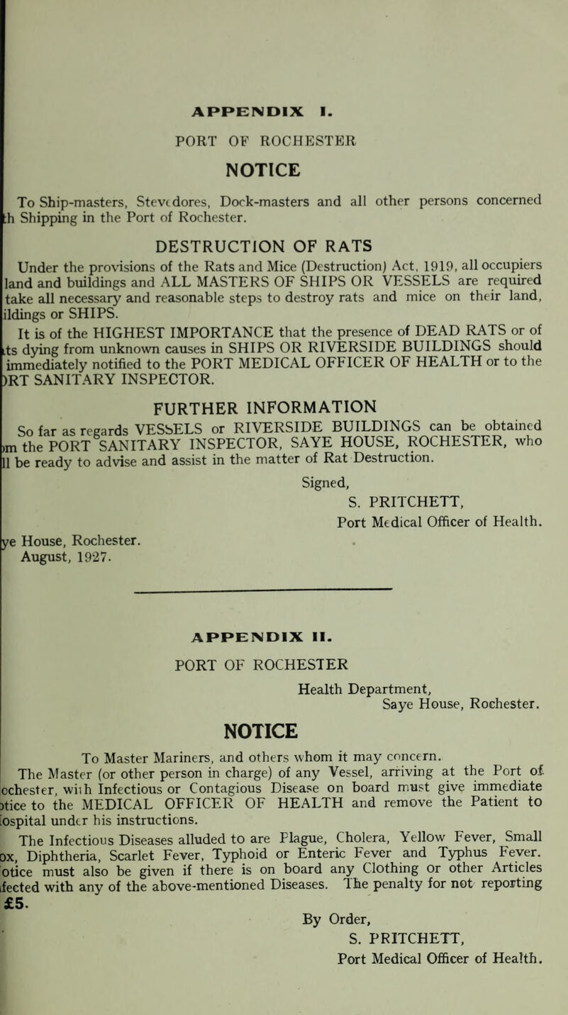 APPENDIX I. PORT OF ROCHESTER NOTICE To Ship-masters, Stevedores, Dork-masters and all other persons concerned ;h Shipping in the Port of Rochester. DESTRUCTION OF RATS Under the provisions of the Rats and Mice (Destruction) Act, 1919, all occupiers land and buildings and ALL MASTERS OF SHIPS OR VESSELS are required take all necessary and reasonable steps to destroy rats and mice on their land, ildings or SHIPS. It is of the HIGHEST IMPORTANCE that the presence of DEAD RATS or of its dying from unknown causes in SHIPS OR RIVERSIDE BUILDINGS should immediately notified to the PORT MEDICAL OFFICER OF HEALTH or to the )RT SANITARY INSPECTOR. FURTHER INFORMATION So far as regards VESSELS or RIVERSIDE BUILDINGS can be obtained im the PORT SANITARY INSPECTOR, SAYE HOUSE, ROCHESTER, 11 be ready to advise and assist in the matter of Rat Destruction. Signed, who S. PRITCHETT, Port Medical Officer of Health. ye House, Rochester. August, 1927. APPENDIX II. PORT OF ROCHESTER Health Department, Saye House, Rochester. NOTICE To Master Mariners, and others whom it may concern. The Master (or other person in charge) of any Vessel, arriving at the Port o£ ochester, wiih Infectious or Contagious Disease on board must give immediate )tice to the MEDICAL OFFICER OF HEALTH and remove the Patient to iospital under his instructions. The Infectious Diseases alluded to are Plague, Cholera, Yellow Fever, Small ox, Diphtheria, Scarlet Fever, Typhoid or Enteric Fever and Typhus Fever, otice must also be given if there is on board any Clothing or other Articles ifected with any of the above-mentioned Diseases. The penalty for not reporting £5. By Order, S. PRITCHETT, Port Medical Officer of Health.