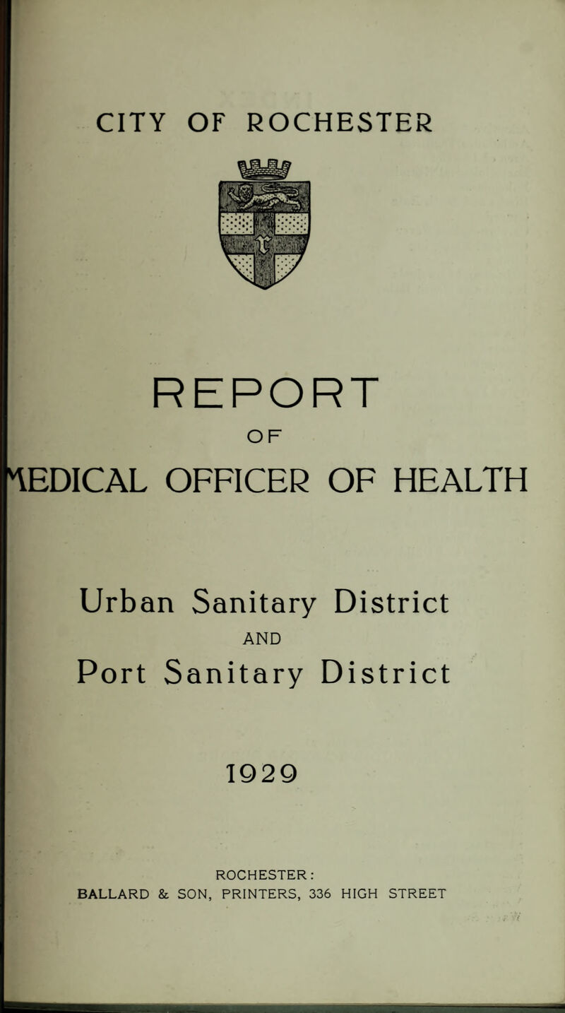 REPORT OF MEDICAL OFFICER OF HEALTH Urban Sanitary District AND Port Sanitary District 1929 ROCHESTER: BALLARD & SON, PRINTERS, 336 HIGH STREET