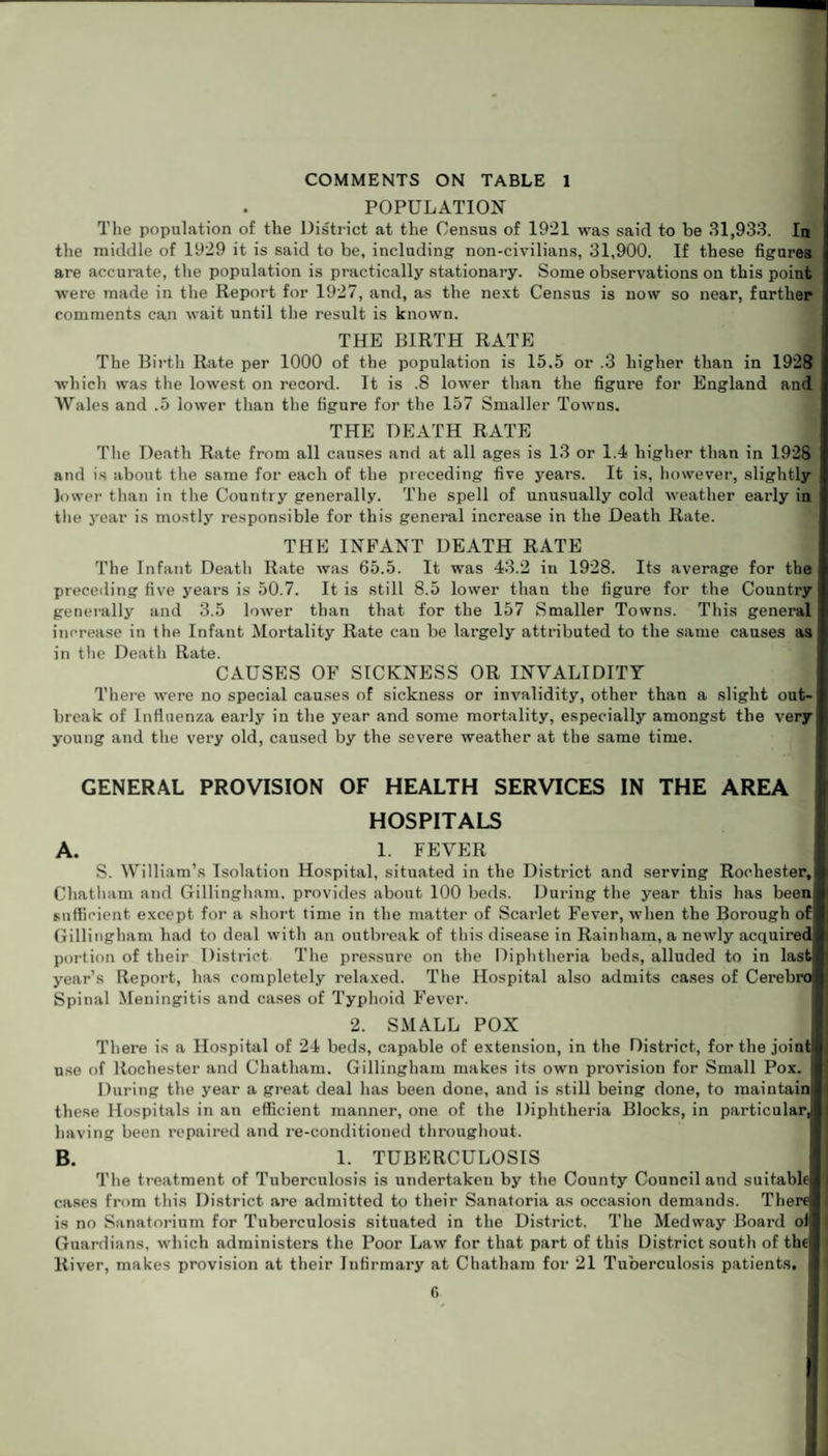 COMMENTS ON TABLE 1 POPULATION The population of the District at the Census of 1921 was said to be 31,933. In the middle of 1929 it is said to be, including non-civilians, 31,900. If these figures are accurate, the population is practically stationary. Some observations on this point were made in the Report for 1927, and, as the next Census is now so near, farther comments can wait until the result is known. THE BIRTH RATE The Birth Rate per 1000 of the population is 15.5 or .3 higher than in 1928 which was the lowest on record. It is .8 lower than the figure for England and Wales and .5 lower than the figure for the 157 Smaller Towns. THE DEATH RATE The Death Rate from all causes and at all ages is 13 or 1.4 higher than in 1928 and is about the same for each of the preceding five years. It is, however, slightly lower than in the Country generally. The spell of unusually cold weather early in the year is mostly responsible for this general increase in the Death Rate. THE INFANT DEATH RATE The Infant Death Rate was 65.5. It was 43.2 in 1928. Its average for the preceding live years is 50.7. It is still 8.5 lower than the figure for the Country generally and 3.5 lower than that for the 157 Smaller Towns. This general increase in the Infant Mortality Rate can be largely attributed to the same causes as in the Death Rate. CAUSES OF SICKNESS OR INVALIDITY There were no special causes of sickness or invalidity, other than a slight out¬ break of Influenza early in the year and some mortality, especially amongst the very young and the very old, caused by the severe weather at the same time. GENERAL PROVISION OF HEALTH SERVICES IN THE AREA HOSPITALS A. 1. FEVER S. William’s Isolation Hospital, situated in the District and serving Rochester, Chatham and Gillingham, provides about 100 beds. During the year this has been sufficient except for a short time in the matter of Scarlet Fever, when the Borough of Gillingham had to deal with an outbreak of this disease in Rain ham, a newly acquired portion of their District The pressure on the Diphtheria beds, alluded to in last year’s Report, has completely relaxed. The Hospital also admits cases of Cerebro Spinal Meningitis and cases of Typhoid Fever. 2. SMALL POX There is a Hospital of 24 beds, capable of extension, in the District, for the joint use of Rochester and Chatham. Gillingham makes its own provision for Small Pox. During the year a great deal has been done, and is still being done, to maintain these Hospitals in an efficient manner, one of the Diphtheria Blocks, in particular, having been repaired and re-conditioned throughout. B. 1. TUBERCULOSIS The treatment of Tuberculosis is undertaken by the County Council and suitable cases from this District are admitted to their Sanatoria as occasion demands. There I is no Sanatorium for Tuberculosis situated in the District. The Medway Board of | Guardians, which administers the Poor Law for that part of this District south of thel River, makes provision at their Infirmary at Chatham for 21 Tuberculosis patients.