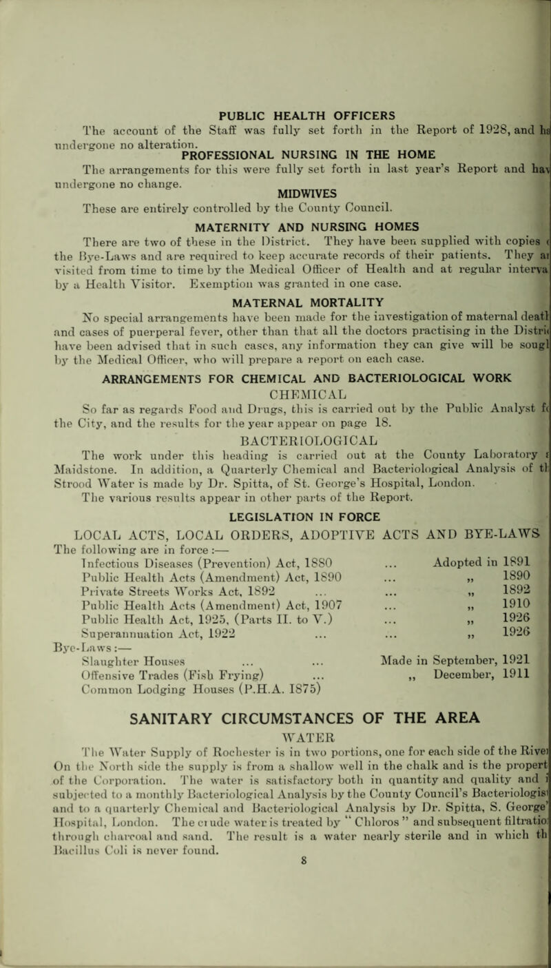 PUBLIC HEALTH OFFICERS The account of the Staff was fully set forth in the Report of 1928, and ha undergone no alteration. PROFESSIONAL NURSING IN THE HOME The arrangements for this were fully set forth in last year’s Report and ha\ undergone no change. MIDWIVES These are entirely controlled by the County Council. MATERNITY AND NURSING HOMES There are two of these in the District. They have been supplied with copies c the Bye-Laws and are required to keep accurate records of their patients. They at visited from time to time by the Medical Officer of Health and at regular intern by a Health Visitor. Exemption was granted in one case. MATERNAL MORTALITY No special arrangements have been made for the investigation of maternal deatl and cases of puerperal fever, other than that all the doctors practising in the Distri< have been advised that in such cases, any information they can give will be sougl by the Medical Officer, who will prepare a report on each case. ARRANGEMENTS FOR CHEMICAL AND BACTERIOLOGICAL WORK CHEMICAL So far as regards Food and Drugs, this is carried out by the Public Analyst f( the City, and the results for the year appear on page 18. BACTERIOLOGICAL The work under this heading is carried out at the County Laboratory f Maidstone. In addition, a Quarterly Chemical and Bacteriological Analysis of tl Strood Water is made by Dr. Spitta, of St. George's Hospital, London. The various results appear in other parts of the Report. LEGISLATION IN FORCE LOCAL ACTS, LOCAL ORDERS, ADOPTIVE ACTS AND BYE-LAWS The following are in force :— Infectious Diseases (Prevention) Act, 18S0 Public Health Acts (Amendment) Act, 1890 Private Streets Works Act, 1892 Public Health Acts (Amendment) Act, 1907 Public Health Act, 1925, (Parts II. to V.) Superannuation Act, 1922 Bye-Laws:— Slaughter Houses Offensive Trades (Fish Frying) Common Lodging Houses (P.H.A. 1875) ... Adopted in 1891 1890 1892 1910 1926 1926 Made in September, 1921 „ December, 1911 SANITARY CIRCUMSTANCES OF THE AREA WATER The Water Supply of Rochester is in two portions, one for each side of the Rivei On the North side the supply is from a shallow well in the chalk and is the proper! of the Corporation. The water is satisfactory both in quantity and quality and i subjected to a monthly Bacteriological Analysis by the County Council’s Bacteriologist and to a quarterly Chemical and Bacteriological Analysis by Dr. Spitta, S. George’ Hospital, London. The ci ude water is treated by ’ Chloros ” and subsequent filtratio through charcoal and sand. The result is a water nearly sterile and in which th Bacillus Coli is never found.