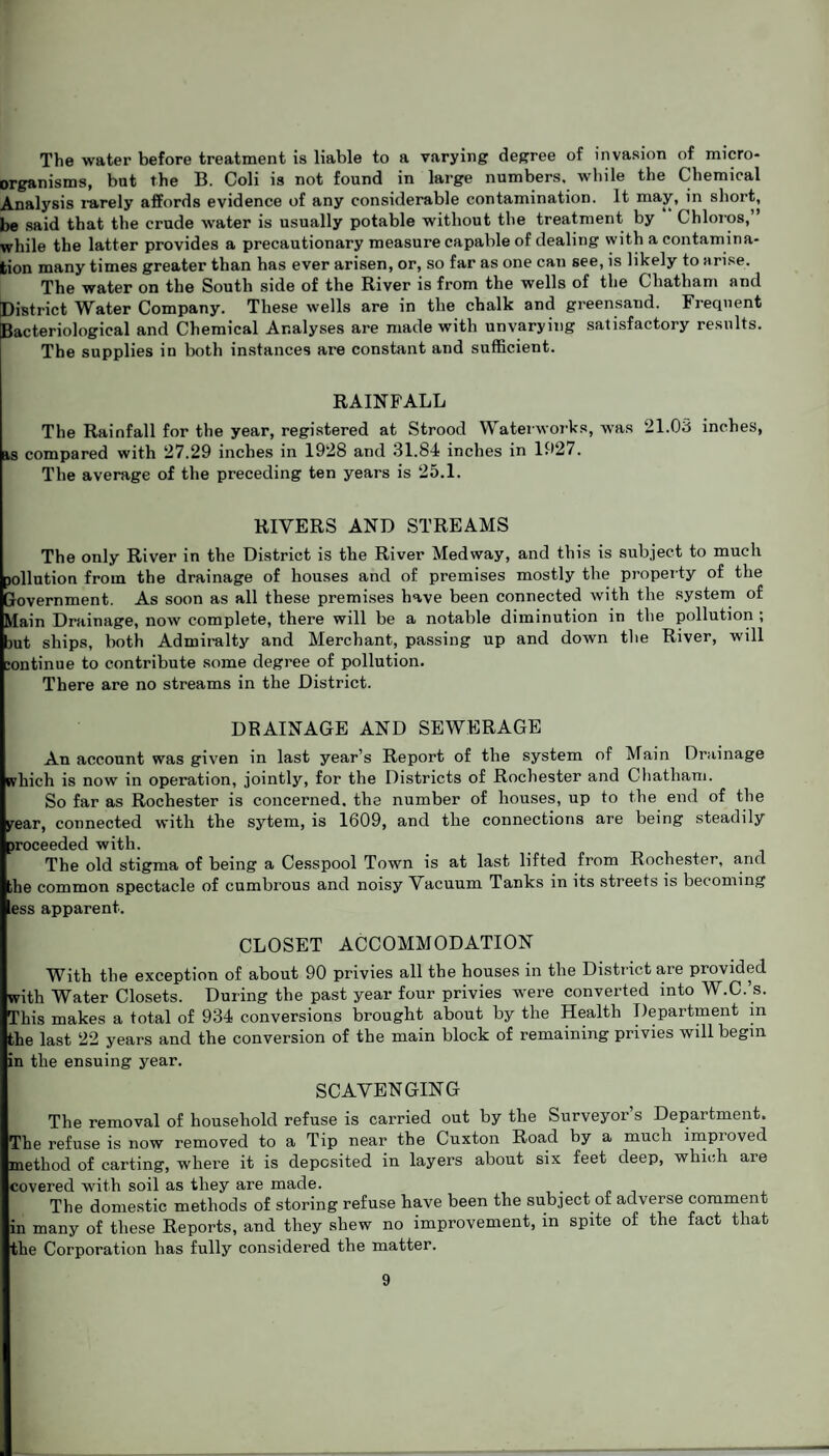 The water before treatment is liable to a varying degree of invasion of micro¬ organisms, but the B. Coli is not found in large numbers, while the Chemical Analysis rarely affords evidence of any considerable contamination. It may, in short, be said that the crude water is usually potable without the treatment by Chloros,” while the latter provides a precautionary measure capable of dealing with a contamina¬ tion many times greater than has ever arisen, or, so far as one can see, is likely to arise. The water on the South side of the River is from the wells of the Chatham and District Water Company. These wells are in the chalk and greensand. Frequent Bacteriological and Chemical Analyses are made with unvarying satisfactory results. The supplies in both instances are constant and sufficient. RAINFALL The Rainfall for the year, registered at Strood Waterworks, was 21.03 inches, is compared with 27.29 inches in 1928 and 31.84 inches in 1927. The average of the preceding ten years is 25.1. RIVERS AND STREAMS The only River in the District is the River Medway, and this is subject to much pollution from the drainage of houses and of premises mostly the property of the Government. As soon as all these premises have been connected with the system of Main Drainage, now complete, there will be a notable diminution in the pollution ; jut ships, both Admiralty and Merchant, passing up and down the River, will :ontinue to contribute some degree of pollution. There are no streams in the District. DRAINAGE AND SEWERAGE An account was given in last year’s Report of the system of Main Drainage which is now in operation, jointly, for the Districts of Rochester and Chatham. So far as Rochester is concerned, the number of houses, up to the end of the year, connected with the sytem, is 1609, and the connections are being steadily proceeded with. The old stigma of being a Cesspool Town is at last lifted from Rochester, and the common spectacle of cumbrous and noisy Vacuum Tanks in its streets is becoming ess apparent. CLOSET ACCOMMODATION With the exception of about 90 privies all the houses in the District are provided with Water Closets. During the past year four privies were converted into W.C.’s. This makes a total of 934 conversions brought about by the Health Department in the last 22 years and the conversion of the main block of remaining privies will begin in the ensuing year. SCAVENGING The removal of household refuse is carried out by the Surveyor s Department. The refuse is now removed to a Tip near the Cuxton Road by a much impioved method of carting, whei’e it is deposited in layers about six feet deep, which are covered with soil as they are made. The domestic methods of storing refuse have been the subject of adverse comment in many of these Reports, and they shew no improvement, in spite of the fact that the Corporation has fully considered the matter.