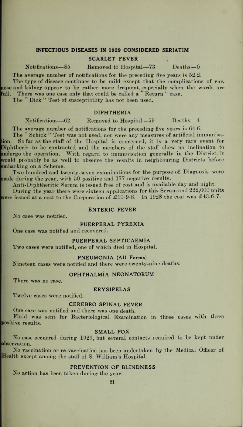 INFECTIOUS DISEASES IN 1929 CONSIDERED SERIATIM SCARLET FEVER Notifications—85 Removed to Hospital—73 Deaths—0 The average number of notifications for the preceding five years is 52.2. The type of disease continues to be mild except that the complications of ear, lose and kidney appear to be rather more frequent, especially when the wards are all. There was one case only that could be called a Return ” case. The ’ Dick ” Test of susceptibility has not been used. DIPHTHERIA Notifications—62 Removed to Hospital —59 Deaths—4 The average number of notifications for the preceding five years is 64.6. The “ Schick ” T est was not used, nor were any measures of artificial immunisa- ion. So far as the staff of the Hospital is concerned, it is a very rare event for diphtheria to be contracted and the members of the staff shew no inclination to mdergo the operation. With regard to immunisation generally in the District, it nvonld probably be as well to observe the results in neighbouring Districts before jmbarking on a Scheme. Two hundred and twenty-seven examinations for the purpose of Diagnosis were naile during the year, with 50 positive and 177 negative results. Anti-Diphtlieritic Serum is issued free of cost and is available day and night. During the year there were sixteen applications for this Serum and 222,000 units were issued at a cost to the Corporation of £10-9-8. In 1928 the cost was £43-6-7. ENTERIC FEVER No case was notified. PUERPERAL PYREXIA One case was notified and recovered. PUERPERAL SEPTICAEMIA Two cases were notified, one of which died in Hospital. PNEUMONIA (All Forms) Nineteen cases were notified and there were twenty-nine deaths. OPHTHALMIA NEONATORUM There was no case. ERYSIPELAS Twelve cases were notified. CEREBRO SPINAL FEVER One case was notified and there was one death. Fluid was sent for Bacteriological Examination in three cases with three positive results. SMALL POX No case occurred during 1929, but several contacts required to be kept under observation. No vaccination or re-vaccination has been undertaken by the Medical Officer of Health except among the staff of S. William’s Hospital. PREVENTION OF BLINDNESS No action has been taken during the year.