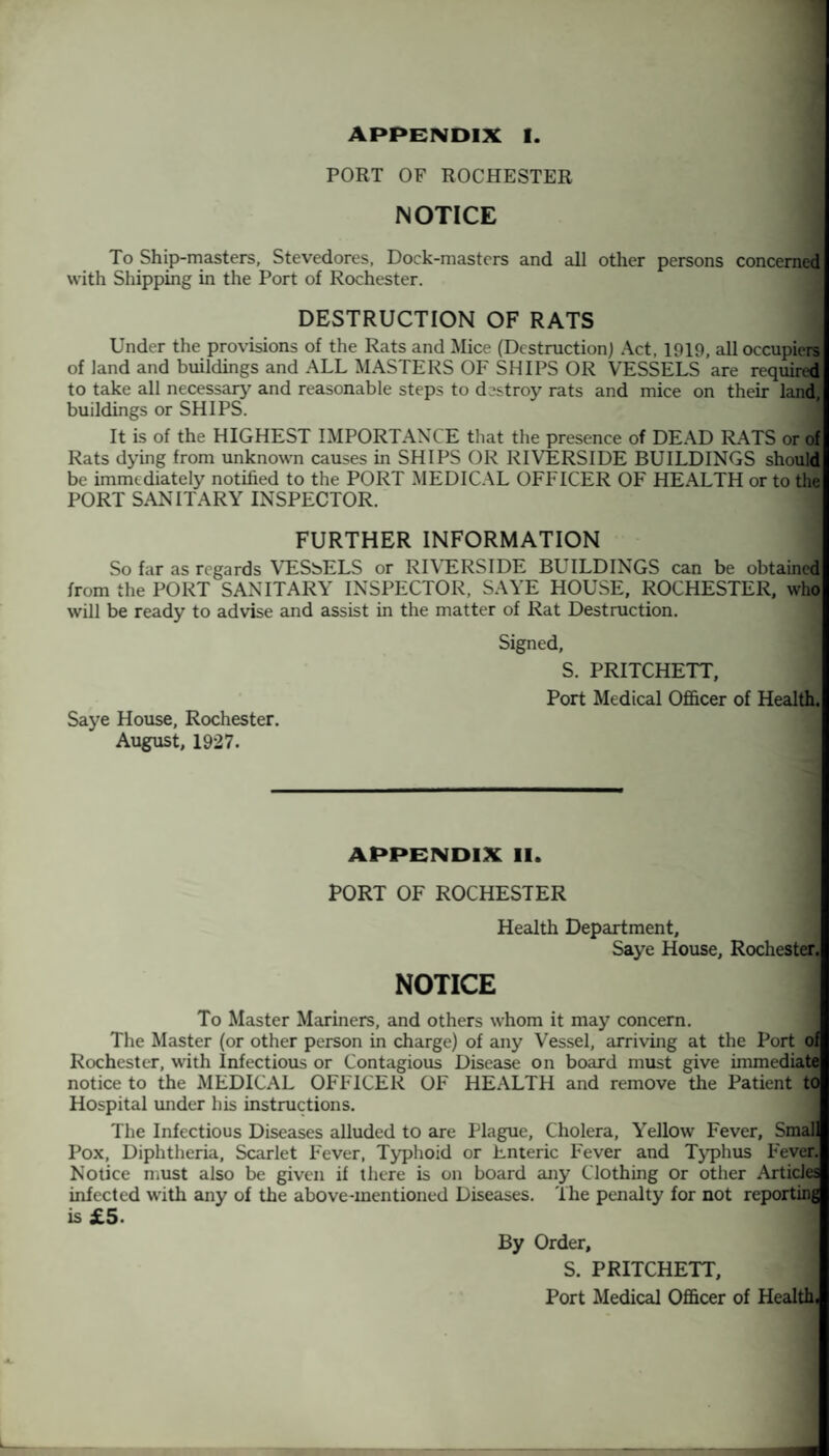 APPENDIX I. PORT OF ROCHESTER NOTICE 1 To Ship-masters, Stevedores, Dock-masters and all other persons concernec with Shipping in the Port of Rochester. DESTRUCTION OF RATS Under the provisions of the Rats and Mice (Destruction) Act, 1019, all occupiers of land and buildings and ALL MASTERS OF SHIPS OR VESSELS are required to take all necessary and reasonable steps to destroy rats and mice on their land, buildings or SHIPS. It is of the HIGHEST IMPORTANCE that the presence of DEAD RATS or o Rats dying from unknown causes in SHIPS OR RIVERSIDE BUILDINGS shoulc be immediately notilied to the PORT MEDICAL OFFICER OF HEALTH or to the PORT SANITARY INSPECTOR. FURTHER INFORMATION So far as regards VESbELS or RIVERSIDE BUILDINGS can be obtainec from the PORT SANITARY INSPECTOR, SAYE HOUSE, ROCHESTER, who will be ready to advise and assist in the matter of Rat Destruction. Signed, S. PRITCHETT, Port Medical Officer of Health. Saye House, Rochester. August, 1927. APPENDIX II. PORT OF ROCHESTER Health Department, Saye House, Rochester, NOTICE To Master Mariners, and others whom it may concern. The Master (or other person in charge) of any Vessel, arriving at the Port of Rochester, with Infectious or Contagious Disease on board must give immediate notice to the MEDICAL OFFICER OF HEALTH and remove the Patient to Hospital under his instructions. j The Infectious Diseases alluded to are Plague, Cholera, Yellow Fever, Smal Pox, Diphtheria, Scarlet Fever, Typhoid or Enteric Fever and Typhus Fever. Notice must also be given if there is on board any Clothing or other Articles infected with any of the above-mentioned Diseases. The penalty for not reporting is £5- By Order, S. PRITCHETT, Port Medical Officer of Health,