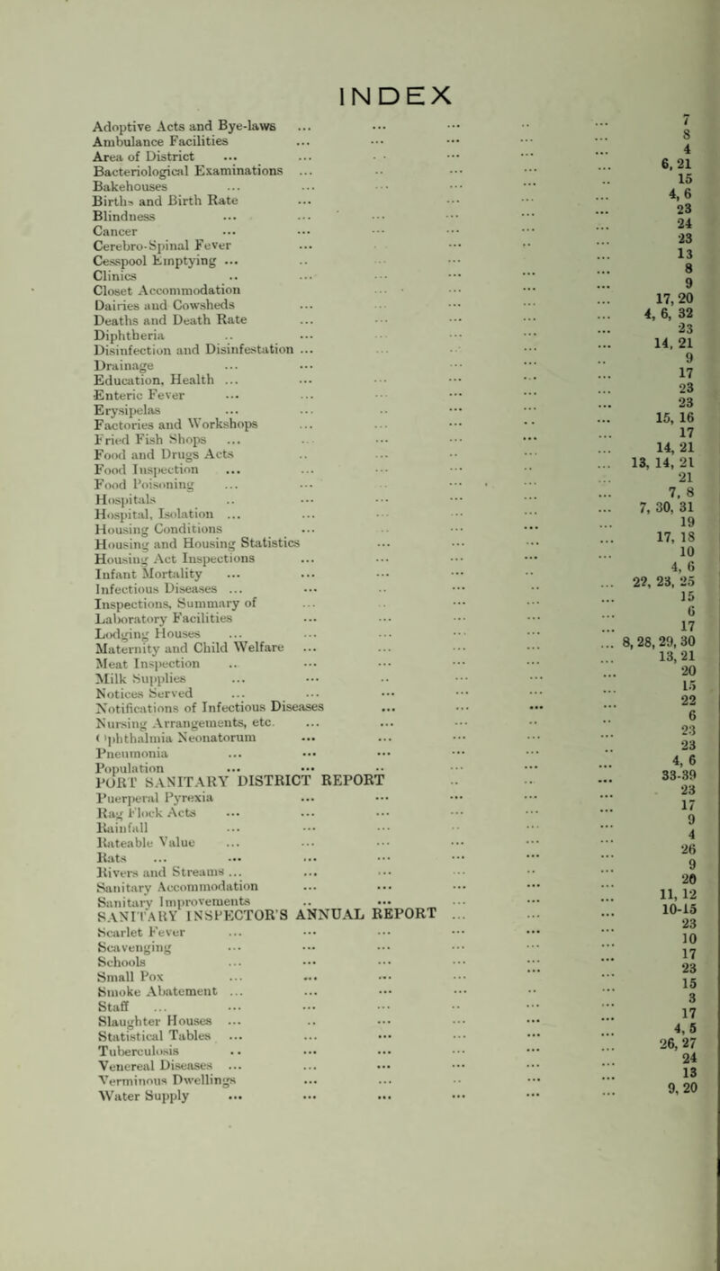 INDEX Adoptive Acts and Bye-laws Ambulance Facilities Area of District Bacteriological Examinations Bakehouses Births and Birth Rate Blindness Cancer Cerebro-Spinal Fever Cesspool Emptying ... Clinics Closet Accommodation Dairies aud Cowsheds Deaths and Death Rate Diphtheria Disinfection aud Disinfestation ... Drainage Education, Health ... Enteric Fever Erysipelas Factories and Workshops Fried Fish Shops Food and Drugs Acts Food Inspection Food Poisoning Hospitals Hospital, Isolation ... Housing Conditions Housing and Housing Statistics Housing Act Inspections Infant Mortality Infectious Diseases ... Inspections, Summary of Laboratory Facilities Lodging Houses Maternity and Child Welfare Meat Inspection Milk Supplies Notices Served Notifications of Infectious Diseases Nursing Arrangements, etc. < 'phthalmia Neonatorum Pneumonia ... ••• Population ... ••• PORI’ SANITARY DISTRICT REPORT Puerperal Pyrexia Rag Flock Acts Rainfall Rateable Value Rats Rivers and Streams ... Sanitary Accommodation Sanitary Improvements SANITARY INSPECTOR'S ANNUAL REPORT Scarlet Fever Scavenging Schools Small Pox Smoke Abatement ... Staff Slaughter Houses ... Statistical Tables Tuberculosis Venereal Diseases Verminous Dwellings Water Supply 8 4 6,21 15 4,6 23 24 23 13 8 9 17,20 4, 6, 32 23 14. 21 9 17 23 23 15, 16 17 14, 21 13, 14, 21 21 7. 8 7, 30, 31 19 17, 18 10 4, 6 22, 23, 25 15 6 17 8, 28, 29, 30 13, 21 20 15 22 6 23 23 4, 6 33-39 23 17 9 4 26 9 20 11, 12 10-15 23 10 17 23 15 3 17 4,5 26, 27 24 13 9, 20