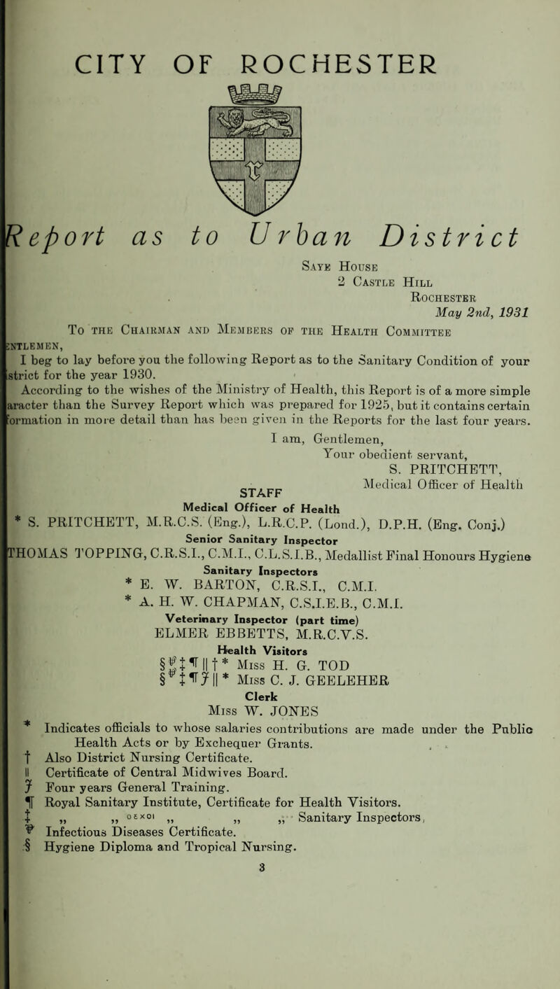 Report as to Urban District Sayk House 2 Castle HrLL Rochester May 2nd, 1931 To the Chairman and Members oe the Health Committee :ntlemen, I beg to lay before you the following Report as to the Sanitary Condition of your strict for the year 1930. According to the wishes of the Ministry of Health, this Report is of a more simple aracter than the Survey Report which was prepared for 1925, but it contains certain ormation in more detail than has been given in the Reports for the last four years. I am, Gentlemen, Your obedient servant, S. PRITCHETT, __ Medical Officer of Health STAFF Medical Officer of Health * S. PRITCHETT, M.R.C.S. (Eng.), L.R.C.P. (Lond.), D.P.H. (Eng. Conj.) Senior Sanitary Inspector THOMAS TOPPING, C.R.S.I., C.M.I., C.L.S.I.B., Medallist Final Honours Hygiene Sanitary Inspectors * E. W. BARTON, C.R.S.I., C.M.I. * A. H. W. CHAPMAN, C.S.I.E.B., C.M.I. Veterinary Inspector (part time) ELMER EBBETTS, M.R.C.V.S. Health Visitors §2 + ^ lit* Miss H. G. TOD § +irj|r Miss C. J. GEELEHER Clerk Miss W. JONES * Indicates officials to whose salaries contributions are made under the Public Health Acts or by Exchequer Grants, t Also District Nursing Certificate. II Certificate of Central Midwives Board. J Four years General Training. Royal Sanitary Institute, Certificate for Health Visitors. t „ „ o'-*01 „ „ „ Sanitary Inspectors, ^ Infectious Diseases Certificate. § Hygiene Diploma and Tropical Nursing.