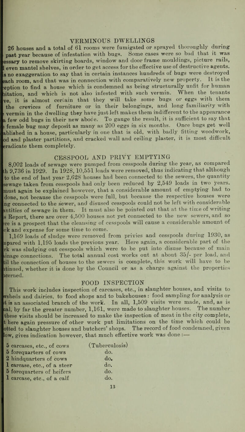 VERMINOUS DWELLINGS 26 houses and a total of 61 rooms were fumigated or sprayed thoroughly during past year because of infestation with bugs. Some cases were so bad that it was essary to remove skirting boards, window and doorframe mouldings, picture rails, l even mantel shelves, in order to get access for the effective use of destructive agents, s no exaggeration to say that in certain instances hundreds of bugs were destroyed Bach room, and that was in connection with comparatively new property. It is the ■eption to find a house which is condemned as being structurally unfit for human ntation, and which is not also infested with such vermin. When the tenants ve, it is almost certain that they will take some bugs or eggs with them the crevices of furniture or in their belongings, and long familiarity with i vermin in the dwelling they have just left makes them indifferent to the appearance a few odd bugs in their new aboce. To gauge the result, it is sufficient to say that > female bug may deposit as many as 200 eggs in six months. Once bugs get well ablished in a house, particularly in one that is old, with badly fitting woodwork, od and plaster partitions, and cracked wall and ceiling plaster, it is most difficult eradicate them completely. CESSPOOL AND PRIVY EMPTYING 8,002 loads of sewage were pumped from cesspools during the year, as compared th 9,736 in 1929. In 1928, 10,551 loads were removed, thus indicating that although to the end of last year 2,628 houses had been connected to the sewers, the quantity sewage taken from cesspools had only been reduced by 2,549 loads in two years, must again be explained however, that a considerable amount of emptying had to done, not because the cesspools were full, but because the respective houses were ng connected to the sewer, and disused cesspools could not be left with considerable intities of sewage in them. It must also be pointed out that at the time of writing s Report, there are over 4,500 houses not yet connected to the new sewers, and so ire is a prospect that the cleansing of cesspools will cause a considerable amount of lk and expense for some time to come. 1,169 loads of sludge were removed from privies and cesspools during 1930, as upared with 1,195 loads the previous year. Here again, a considerable part of the rk was sludging out cesspools which were to be put into disuse because of main linage connections. The total annual cost works out at about 35/- per load, and til the connection of houses to the sewers is complete, this work will have to be itinued, whether it is done by the Council or as a charge against the properties icerned. FOOD INSPECTION This work includes inspection of carcases, etc., in slaughter houses, and visits to ivsheds and dairies, to food shops and to bakehouses : food sampling for analysis or ;t is an associated branch of the work. In all, 1,509 visits were made, and, as is aal, by far the greater number, 1,161, were made to slaughter houses. The number these visits should be increased to make the inspection of meat in the city complete, t here again pressure of other work put limitations on the time which could be otted to slaughter houses and butchers’ shops. The record of food condemned, given low, gives indication however, that much effective work was done : — 5 carcases, etc., of cows (Tuberculosis) 5 forequarters of cows do. 2 hindquarters of cows do. 1 carcase, etc., of a steer do. 5 forequarters of heifers do. 1 carcase, etc., of a calf do.