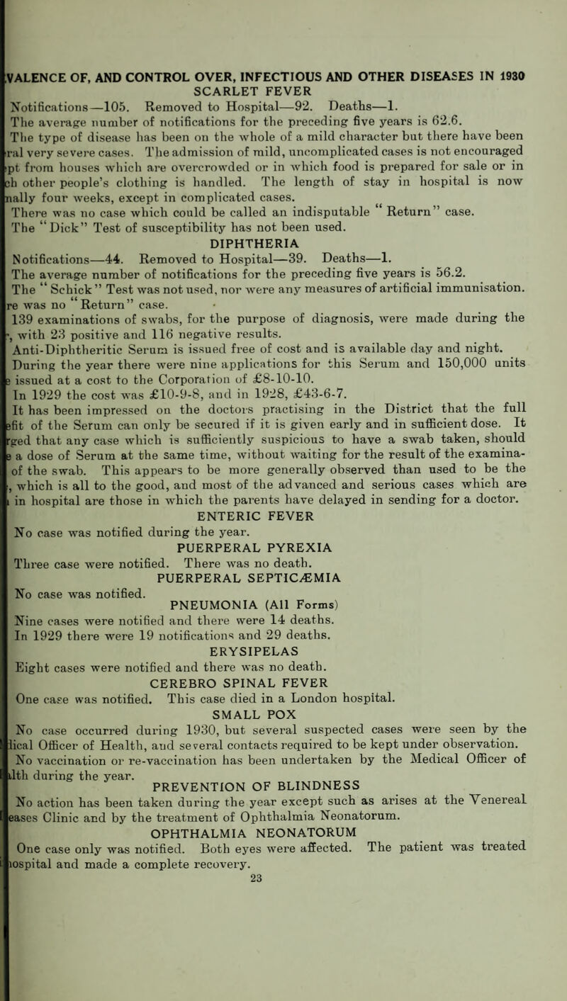 VALENCE OF, AND CONTROL OVER, INFECTIOUS AND OTHER DISEASES IN 1930 SCARLET FEVER Notifications—105. Removed to Hospital—92. Deaths—1. The average number of notifications for the preceding five years is 62.6. The type of disease has been on the whole of a mild character but there have been ral very severe cases. The admission of mild, uncomplicated cases is not encouraged ipt from houses which are overcrowded or in which food is prepared for sale or in ch other people’s clothing is handled. The length of stay in hospital is now nally four weeks, except in complicated cases. There was no case which could be called an indisputable Return’’ case. The ‘ Dick” Test of susceptibility has not been used. DIPHTHERIA Notifications—44. Removed to Hospital—39. Deaths—1. The average number of notifications for the preceding five years is 56.2. The “ Schick ” Test was not used, nor were any measures of artificial immunisation, re was no Return” case. 139 examinations of swabs, for the purpose of diagnosis, were made during the with 23 positive and 116 negative results. Anti-Diphtheritic Serum is issued free of cost and is available day and night. During the year there were nine applications for this Serum and 150,000 units 3 issued at a cost to the Corporation of £8-10-10. In 1929 the cost was £10-9-8, and in 1928, £43-6-7. It has been impressed on the doctors practising in the District that the full gfit of the Serum can only be secured if it is given early and in sufficient dose. It rged that any case which is sufficiently suspicious to have a swab taken, should 3 a dose of Serum at the same time, without waiting for the result of the examina- of the swab. This appears to be more generally observed than used to be the , which is all to the good, and most of the advanced and serious cases which are i in hospital are those in which the parents have delayed in sending for a doctor. ENTERIC FEVER No case was notified during the year. PUERPERAL PYREXIA Three case were notified. There was no death. PUERPERAL SEPTICAEMIA No case was notified. PNEUMONIA (All Forms) Nine cases were notified and there were 14 deaths. In 1929 there were 19 notifications and 29 deaths. ERYSIPELAS Eight cases were notified and there was no death. CEREBRO SPINAL FEVER One case was notified. This case died in a London hospital. SMALL POX No case occurred during 1930, but several suspected cases were seen by the lical Officer of Health, and several contacts required to be kept under observation. No vaccination or re-vaccination has been undertaken by the Medical Officer of ,1th during the year. PREVENTION OF BLINDNESS No action has been taken during the year except such as arises at the Venereal eases Clinic and by the treatment of Ophthalmia Neonatorum. OPHTHALMIA NEONATORUM One case only was notified. Both eyes were affected. The patient was treated lospital and made a complete recovery.