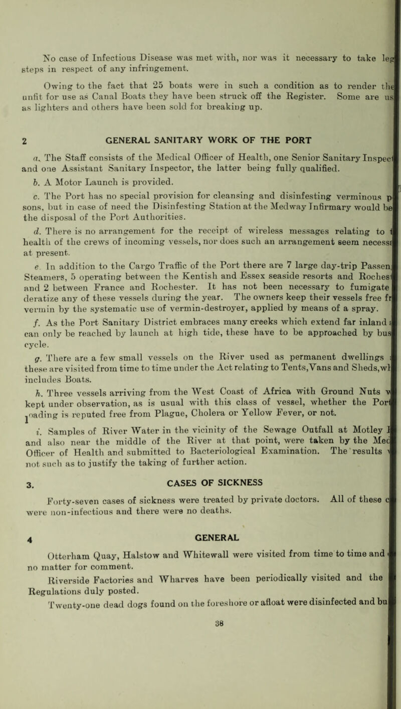 steps in respect of any infringement. Owing to the fact that 25 boats were in such a condition as to render tilt unfit for use as Canal Boats they have been struck off the Register. Some are us as lighters and others have been sold for breaking up. 2 GENERAL SANITARY WORK OF THE PORT n. The Staff consists of the Medical Officer of Health, one Senior Sanitary Inspecf and one Assistant Sanitary Inspector, the latter being fully qualified. b. A Motor Launch is provided. c. The Port has no special provision for cleansing and disinfesting verminous pa sons, but in case of need the Disinfesting Station at the Medway Infirmary would the disposal of the Port Authorities. d. There is no arrangement for the receipt of wireless messages relating to health of the crews of incoming vessels, nor does such an arrangement 6eem necesss) at present. e In addition to the Cargo Traffic of the Port there are 7 large day-trip Passenl Steamers, 5 operating between the Kentish and Essex seaside resorts and Roche® and 2 between France and Rochester. It has not been necessary to fumigate) deratize any of these vessels during the year. The owners keep their vessels free fr vermin by the systematic use of vermin-destroyer, applied by means of a spray. f. As the Port Sanitary District embraces many creeks which extend far inland i can oidy be reached by launch at high tide, these have to be approached by bus cycle. g. There are a few small vessels on the River used as permanent dwellings these are visited from time to time under the Act relating to Tents,Vans and Sheds,wl| includes Boats. h. Three vessels arriving from the West Coast of Africa with Ground Nuts kept under observation, as is usual with this class of vessel, whether the Porfl fading is reputed free from Plague, Cholera or Yellow Fever, or not. i. Samples of River Water in the vicinity of the Sewage Outfall at Motley and also near the middle of the River at that point, were taken by the Mec Officer of Health and submitted to Bacteriological Examination. The results not such as to justify the taking of further action. 3. CASES OF SICKNESS Forty-seven cases of sickness were treated by private doctors. All of these were non-infectious and there were no deaths. GENERAL Otterham Quay, Halstow and Whitewall were visited from time to time and. no matter for comment. Riverside Factories and Wharves have been periodically visited and the Regulations duly posted. Twenty-one dead dogs found on the foreshore or afloat were disinfected and bul 38