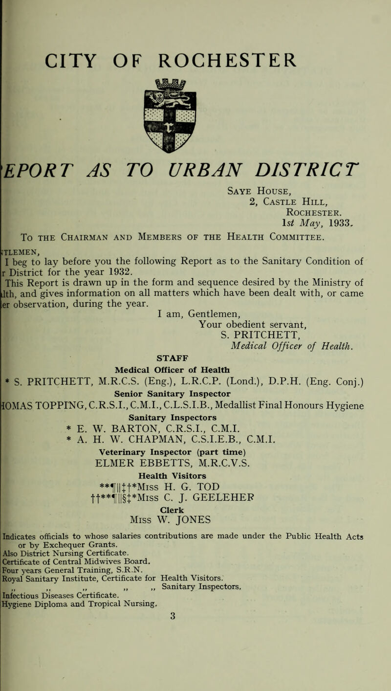 EPORT AS TO URBAN DISTRICT Saye House, 2, Castle Hill, Rochester. Is/ May, 1933, To the Chairman and Members of the Health Committee. :tlemen, I beg to lay before you the following Report as to the Sanitary Condition of r District for the year 1932. This Report is drawn up in the form and sequence desired by the Ministry of ilth, and gives information on all matters which have been dealt with, or came er observation, during the year. I am, Gentlemen, Your obedient servant, S. PRITCHETT, Medical Officer of Health. STAFF Medical Officer of Health * S. PRITCHETT, M.R.C.S. (Eng.), L.R.C.P. (Lond.), D.P.H. (Eng. Conj.) Senior Sanitary Inspector IOMAS TOPPING, C.R.S.I., C.M.I., C.L.S.I.B., Medallist Final Honours Hygiene Sanitary Inspectors * E. W. BARTON, C.R.S.I., C.M.I. * A. H. W. CHAPMAN, C.S.I.E.B., C.M.I. Veterinary Inspector (part time) ELMER EBBETTS, M.R.C.V.S. Health Visitors **1fH + t*Miss H. G. TOD tt**UII§+*Miss C. J. GEELEHER Clerk Miss W. JONES Indicates officials to whose salaries contributions are made under the Public Health Acts or by Exchequer Grants. Also District Nursing Certificate. Certificate of Central Midwives Board. Four years General Training, S.R.N. Royal Sanitary Institute, Certificate for Health Visitors. „ ,, „ ,, „ Sanitary Inspectors. Infectious Diseases Certificate. Hygiene Diploma and Tropical Nursing.