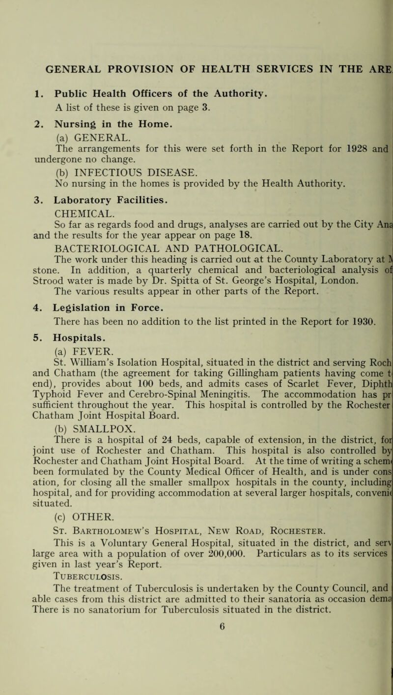 GENERAL PROVISION OF HEALTH SERVICES IN THE ARE 1. Public Health Officers of the Authority. A list of these is given on page 3. 2. Nursing in the Home. (a) GENERAL. The arrangements for this were set forth in the Report for 1928 and undergone no change. (b) INFECTIOUS DISEASE. No nursing in the homes is provided by the Health Authority. 3. Laboratory Facilities. CHEMICAL. So far as regards food and drugs, analyses are carried out by the City Ana and the results for the year appear on page 18. BACTERIOLOGICAL AND PATHOLOGICAL. The work under this heading is carried out at the County Laboratory at ft stone. In addition, a quarterly chemical and bacteriological analysis of Strood water is made by Dr. Spitta of St. George’s Hospital, London. The various results appear in other parts of the Report. 4. Legislation in Force. There has been no addition to the list printed in the Report for 1930. 5. Hospitals. (a) FEVER. St. William’s Isolation Hospital, situated in the district and serving Roch and Chatham (the agreement for taking Gillingham patients having come t end), provides about 100 beds, and admits cases of Scarlet Fever, Diphth Typhoid Fever and Cerebro-Spinal Meningitis. The accommodation has pr sufficient throughout the year. This hospital is controlled by the Rochester Chatham Joint Hospital Board. (b) SMALLPOX. There is a hospital of 24 beds, capable of extension, in the district, foi joint use of Rochester and Chatham. This hospital is also controlled by Rochester and Chatham Joint Hospital Board. At the time of writing a schem been formulated by the County ftledical Officer of Health, and is under cons ation, for closing all the smaller smallpox hospitals in the county, including hospital, and for providing accommodation at several larger hospitals, convenk situated. (c) OTHER. St. Bartholomew’s Hospital, New Road, Rochester. This is a Voluntary General Hospital, situated in the district, and sen large area with a population of over 200,000. Particulars as to its services given in last year’s Report. Tuberculosis. The treatment of Tuberculosis is undertaken by the County Council, and able cases from this district are admitted to their sanatoria as occasion dema There is no sanatorium for Tuberculosis situated in the district.