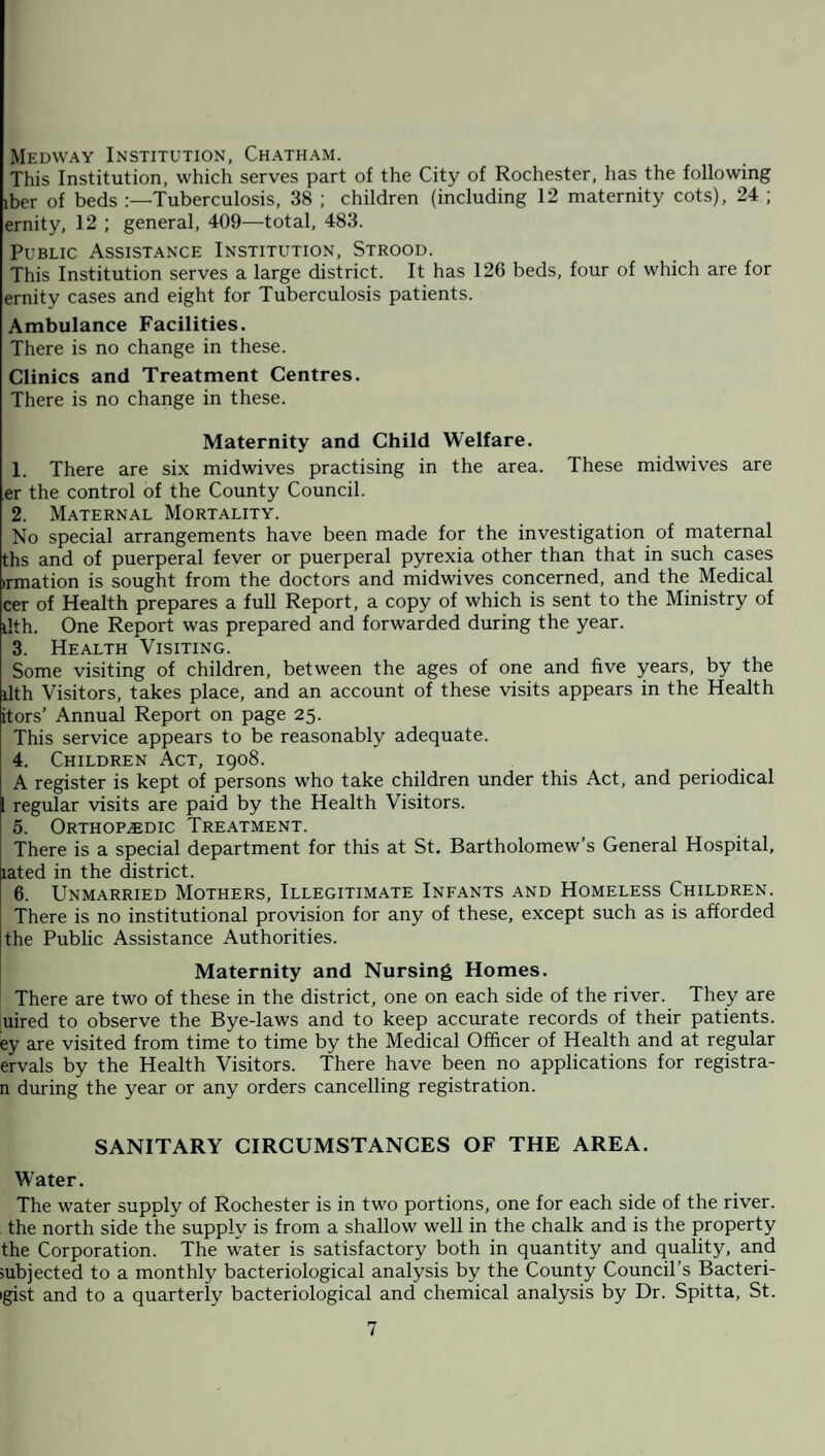 Medway Institution, Chatham. This Institution, which serves part of the City of Rochester, has the following iber of beds :—Tuberculosis, 38 ; children (including 12 maternity cots), 24 ; ernity, 12 ; general, 409—total, 483. Public Assistance Institution, Strood. This Institution serves a large district. It has 126 beds, four of which are for ernity cases and eight for Tuberculosis patients. Ambulance Facilities. There is no change in these. Clinics and Treatment Centres. There is no change in these. Maternity and Child Welfare. 1. There are six midwives practising in the area. These midwives are er the control of the County Council. 2. Maternal Mortality. No special arrangements have been made for the investigation of maternal ths and of puerperal fever or puerperal pyrexia other than that in such cases •rmation is sought from the doctors and midwives concerned, and the Medical cer of Health prepares a full Report, a copy of which is sent to the Ministry of ilth. One Report was prepared and forwarded during the year. 3. Health Visiting. Some visiting of children, between the ages of one and five years, by the ilth Visitors, takes place, and an account of these visits appears in the Health itors’ Annual Report on page 25. This service appears to be reasonably adequate. 4. Children Act, 1908. A register is kept of persons who take children under this Act, and periodical [ regular visits are paid by the Health Visitors. 5. Orthopaedic Treatment. There is a special department for this at St. Bartholomew’s General Hospital, iated in the district. 6. Unmarried Mothers, Illegitimate Infants and Homeless Children. There is no institutional provision for any of these, except such as is afforded the Public Assistance Authorities. Maternity and Nursing Homes. There are two of these in the district, one on each side of the river. They are uired to observe the Bye-laws and to keep accurate records of their patients, ey are visited from time to time by the Medical Officer of Health and at regular ervals by the Health Visitors. There have been no applications for registra- n during the year or any orders cancelling registration. SANITARY CIRCUMSTANCES OF THE AREA. Water. The water supply of Rochester is in two portions, one for each side of the river, the north side the supply is from a shallow well in the chalk and is the property the Corporation. The water is satisfactory both in quantity and quality, and subjected to a monthly bacteriological analysis by the County Council’s Bacteri- igist and to a quarterly bacteriological and chemical analysis by Dr. Spitta, St.