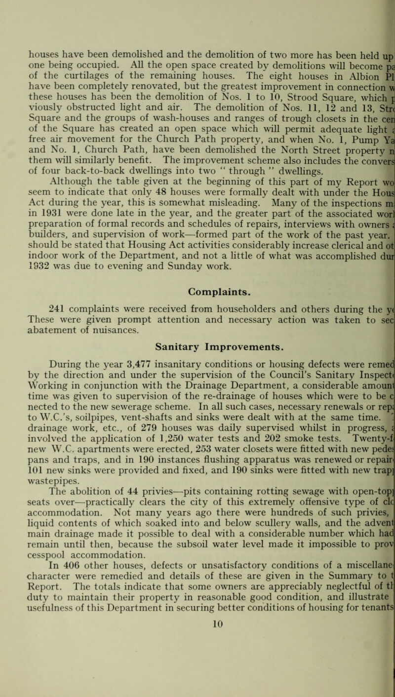 houses have been demolished and the demolition of two more has been held up one being occupied. All the open space created by demolitions will become pa of the curtilages of the remaining houses. The eight houses in Albion PI have been completely renovated, but the greatest improvement in connection w these houses has been the demolition of Nos. 1 to 10, Strood Square, which p viously obstructed light and air. The demolition of Nos. 11, 12 and 13, Strc Square and the groups of wash-houses and ranges of trough closets in the cen of the Square has created an open space which will permit adequate light i free air movement for the Church Path property, and when No. 1, Pump Ya and No. 1, Church Path, have been demolished the North Street property n them will similarly benefit. The improvement scheme also includes the con vers of four back-to-back dwellings into two “ through ” dwellings. Although the table given at the beginning of this part of my Report wo seem to indicate that only 48 houses were formally dealt with under the Hous Act during the year, this is somewhat misleading. Many of the inspections m. in 1931 were done late in the year, and the greater part of the associated wor) preparation of formal records and schedules of repairs, interviews with owmers ; builders, and supervision of work—formed part of the work of the past year, should be stated that Housing Act activities considerably increase clerical and ot indoor work of the Department, and not a little of what was accomplished dur 1932 was due to evening and Sunday work. Complaints. 241 complaints were received from householders and others during the y< These were given prompt attention and necessary action was taken to sec abatement of nuisances. Sanitary Improvements. During the year 3,477 insanitary conditions or housing defects were remed by the direction and under the supervision of the Council’s Sanitary Inspect! Working in conjunction with the Drainage Department, a considerable amounl time was given to supervision of the re-drainage of houses which were to be c nected to the new sewerage scheme. In all such cases, necessary renewals or rep; to W.C.’s, soilpipes, vent-shafts and sinks were dealt with at the same time. ' drainage work, etc., of 279 houses was daily supervised whilst in progress, ; involved the application of 1,250 water tests and 202 smoke tests. Twenty-f new W.C. apartments were erected, 253 water closets were fitted with new pedes pans and traps, and in 190 instances flushing apparatus was renewed or repair 101 new sinks were provided and fixed, and 190 sinks were fitted with new trap wastepipes. The abolition of 44 privies—pits containing rotting sewage with open-top seats over—practically clears the city of this extremely offensive type of clc accommodation. Not many years ago there were hundreds of such privies, liquid contents of which soaked into and below scullery walls, and the advent main drainage made it possible to deal with a considerable number which had remain until then, because the subsoil water level made it impossible to prov cesspool accommodation. In 406 other houses, defects or unsatisfactory conditions of a miscellane character were remedied and details of these are given in the Summary to t Report. The totals indicate that some owners are appreciably neglectful of tl duty to maintain their property in reasonable good condition, and illustrate usefulness of this Department in securing better conditions of housing for tenants