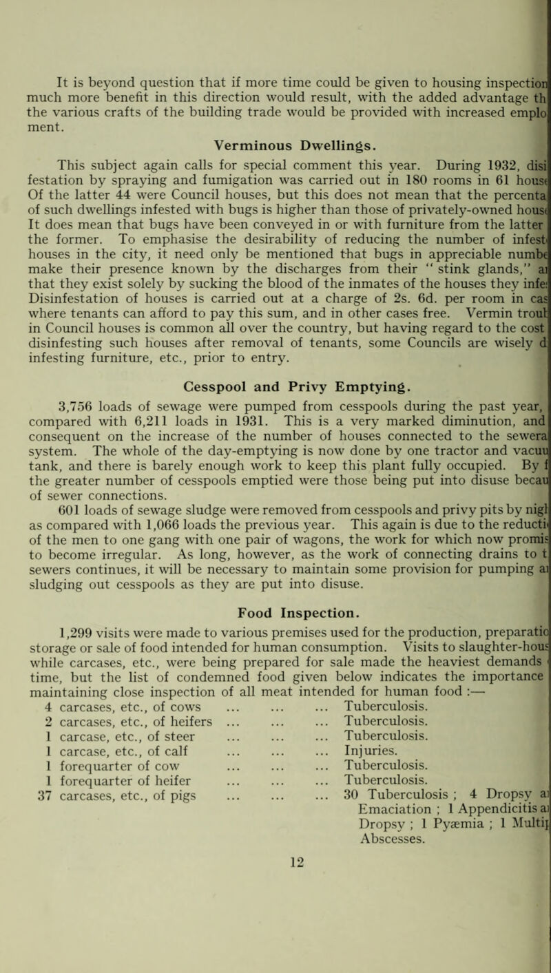 It is beyond question that if more time could be given to housing inspection much more benefit in this direction would result, with the added advantage th the various crafts of the building trade would be provided with increased emplo ment. Verminous Dwellings. This subject again calls for special comment this year. During 1932, disi festation by spraying and fumigation was carried out in 180 rooms in 61 house Of the latter 44 were Council houses, but this does not mean that the percenta of such dwellings infested with bugs is higher than those of privately-owned house It does mean that bugs have been conveyed in or with furniture from the latter the former. To emphasise the desirability of reducing the number of infest houses in the city, it need only be mentioned that bugs in appreciable numbe make their presence known by the discharges from their “ stink glands,” ai that they exist solely by sucking the blood of the inmates of the houses they infe: Disinfestation of houses is carried out at a charge of 2s. 6d. per room in cas where tenants can afford to pay this sum, and in other cases free. Vermin troul in Council houses is common all over the country, but having regard to the cost disinfesting such houses after removal of tenants, some Councils are wisely d infesting furniture, etc., prior to entry. Cesspool and Privy Emptying. 3,756 loads of sewage were pumped from cesspools during the past year, compared with 6,211 loads in 1931. This is a very marked diminution, and consequent on the increase of the number of houses connected to the sewera system. The whole of the day-emptying is now done by one tractor and vacuu tank, and there is barely enough work to keep this plant fully occupied. By f the greater number of cesspools emptied were those being put into disuse becau of sewer connections. 601 loads of sewage sludge were removed from cesspools and privy pits by nigl as compared with 1,066 loads the previous year. This again is due to the reductic of the men to one gang with one pair of wagons, the work for which now promis to become irregular. As long, however, as the work of connecting drains to t sewers continues, it will be necessary to maintain some provision for pumping ai sludging out cesspools as they are put into disuse. Food Inspection. 1,299 visits were made to various premises used for the production, preparatio storage or sale of food intended for human consumption. Visits to slaughter-hous while carcases, etc., were being prepared for sale made the heaviest demands time, but the list of condemned food given below indicates the importance maintaining close inspection of all meat intended for human food :— 4 carcases, etc., of cows ... ... ... Tuberculosis. 2 carcases, etc., of heifers ... ... ... Tuberculosis. 1 carcase, etc., of steer ... ... ... Tuberculosis. 1 carcase, etc., of calf ... ... ... Injuries. 1 forequarter of cow ... ... ... Tuberculosis. 1 forequarter of heifer ... ... ... Tuberculosis. 37 carcases, etc., of pigs . 30 Tuberculosis ; 4 Dropsy ai Emaciation ; 1 Appendicitis ai Dropsy ; 1 Pyaemia ; 1 Multi} Abscesses.