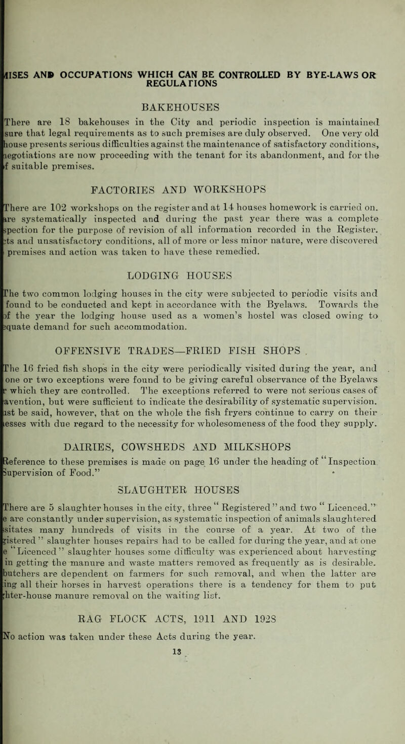 IISES ANB> OCCUPATIONS WHICH CAN BE CONTROLLED BY BYE-LAWS OR REGULATIONS BAKEHOUSES There are 18 bakehouses in the City and periodic inspection is maintained sure that legal requirements as to such premises are duly observed. One very old house presents serious difficulties against the maintenance of satisfactory conditions, legotiations are now proceeding with the tenant for its abandonment, and for the f suitable premises. FACTORIES AND WORKSHOPS There are 102 workshops on the register and at 14 houses homework is carried on. ire systematically inspected and during the past year there was a complete spection for the purpose of revision of all information recorded in the Register. :ts and unsatisfactory conditions, all of more or less minor nature, were discovered premises and action was taken to have these remedied. LODGING HOUSES The two common lodging houses in the city were subjected to periodic visits and found to be conducted and kept in accordance with the Byelaws. Towards the )f the year the lodging house used as a women’s hostel was closed owing to ;quate demand for such accommodation. OFFENSIVE TRADES—FRIED FISH SHOPS The 16 fried fish shops in the city were periodically visited during the year, and one or two exceptions were found to be giving careful observance of the Byelaws c which they are controlled. The exceptions referred to were not serious cases of avention, but were sufficient to indicate the desirability of systematic supervision, ist be said, however, that on the Avhole the fish fryers continue to carry on their esses with due regard to the necessity for wholesomeness of the food they supply. DAIRIES, COWSHEDS AND MILKSHOPS leference to these premises is made on page 16 under the heading of “Inspection Supervision of Food.” SLAUGHTER HOUSES There are 5 slaughterhouses in the city, three*' Registered ” and two “ Licenced.” e are constantly under supervision, as systematic inspection of animals slaughtered isitates many hundreds of visits in the course of a year. At two of the jistered ” slaughter houses repairs had to be called for during the year, and at one e “Licenced” slaughter houses some difficulty was experienced about harvesting in getting the manure and waste matters removed as frequently as is desirable, butchers are dependent on farmers for such removal, and when the latter are ing all their horses in harvest operations there is a tendency for them to put :hter-liouse manure removal on the waiting list. RAG FLOCK ACTS, 1911 AND 192S No action was taken under these Acts during the year.
