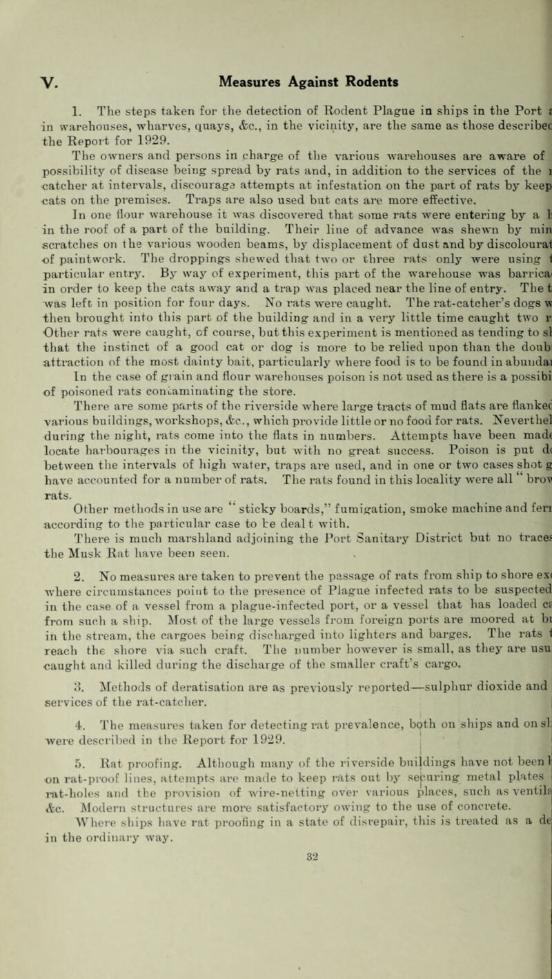 V. Measures Against Rodents 1. The steps taken for the detection of Rodent Plague in ships in the Port £ in warehouses, wharves, quays, Ac., in the vicinity, are the same as those describee the Report for 1929. The owners and persons in charge of the various warehouses are aware of possibility of disease being spread by rats and, in addition to the services of the l catcher at intervals, discourage attempts at infestation on the part of rats by keep cats on the premises. Traps are also used but cats are more effective. In one flour warehouse it was discovered that some rats were entering by a 1 in the roof of a part of the building. Their line of advance was shewn by min scratches on the various wooden beams, by displacement of dust and by discolourat of paintwork. The droppings shewed that two or three rats only were using < particular entry. By way of experiment, this part of the warehouse was barricai in order to keep the cats away and a trap was placed near the line of entry. The t was left in position for four days. No rats were caught. The rat-catcher’s dogs w then brought into this part of the building and in a very little time caught two r Other rats were caught, of course, but this experiment is mentioned as tending to si that the instinct of a good cat or dog is more to be relied upon than the doith' attraction of the most dainty bait, particularly where food is to be found in abundai In the case of grain and flour warehouses poison is not used as there is a possibi of poisoned rats contaminating the store. There are some parts of the riverside where large tracts of mud flats are flankec various buildings, workshops, Ac., which provide little or no food for rats. Neverthel during the night, rats come into the flats in numbers. Attempts have been madt locate harbourages in the vicinity, but with no great, success. Poison is put d< between the intervals of high water, traps are used, and in one or two cases shot g have accounted for a number of rats. The rats found in this locality were all “ brov rats. Other methods in use are sticky boards,” fumigation, smoke machine and feri according to the particular case to be dealt with. There is much marshland adjoining the Port Sanitary District but no traces the Musk Rat have been seen. 2. No measures are taken to prevent the passage of rats from ship to shore ex< where circumstances point to the presence of Plague infected rats to be suspected in the case of a vessel from a plague-infected port, or a vessel that has loaded cs from such a ship. Most of the large vessels from foreign ports are moored at hi in the stream, the cargoes being discharged into lighters and barges. The rats 1 reach the shore via such craft. The number however is small, as they are usu caught and killed during the discharge of the smaller craft’s cargo. 3. Methods of deratisation are as previously reported—sulphur dioxide and services of the rat-catcher. 4. The measures taken for detecting rat prevalence, both on ships and on si, were described in the Report for 1929. 5. Rat proofing. Although many of the riverside buildings have not been 1 on rat-proof lines, attempts are made to keep rats out by securing metal plates rat-holes and the provision of wire-netting over various places, such as ventila Ac. Modern structures are more satisfactory owing to the use of concrete. Where ships have rat proofing in a state of disrepair, this is treated as a de in the ordinary way.