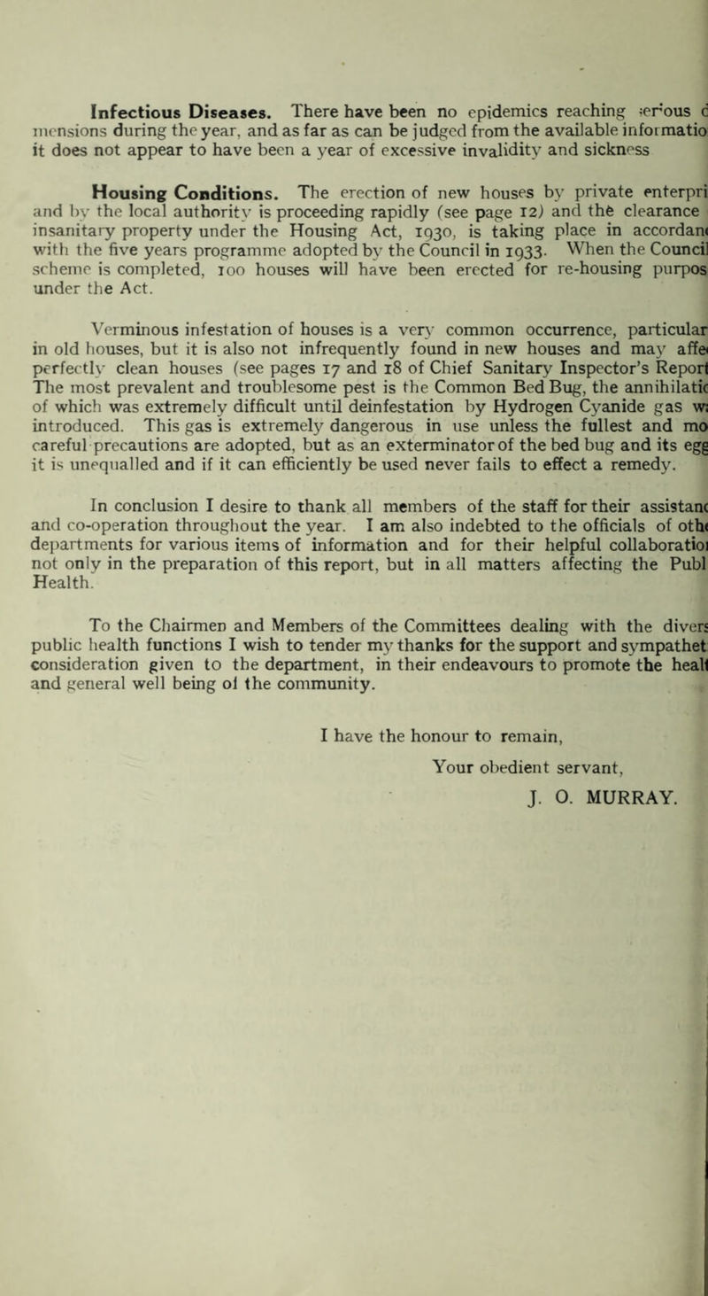 Infectious Diseases. There have been no epidemics reaching -erous c mcnsions during the year, and as far as can be judged from the available infoimatio it does not appear to have been a year of excessive invalidity and sickness Housing Conditions. The erection of new houses by private enterpri and by the local authority is proceeding rapidly (see page 12) and the clearance insanitary property under the Housing Act, 1930, is taking place in accordan< with the five years programme adopted by the Council in 1933. When the Council scheme is completed, 100 houses will have been erected for re-housing purpos under the Act. Verminous infestation of houses is a very common occurrence, particular in old houses, but it is also not infrequently found in new houses and may af?© perfectly clean houses (see pages 17 and 18 of Chief Sanitary Inspector’s Reporl The most prevalent and troublesome pest is the Common Bed Bug, the annihilatk of which was extremely difficult until deinfestation by Hydrogen Cyanide gas w; introduced. This gas is extremely dangerous in use unless the fullest and mo careful precautions are adopted, but as an exterminator of the bed bug and its egg it i^ unequalled and if it can efficiently be used never fails to effect a remedy. In conclusion I desire to thank all members of the staff for their assistant and co-operation throughout the year. I am also indebted to the officials of oth< departments for various items of information and for their helpful collaboratioi not only in the preparation of this report, but in all matters affecting the Publ Health. To the Chairmen and Members of the Committees dealing with the divers public health functions I wish to tender my thanks for the support and sympathet consideration given to the department, in their endeavours to promote the heall and general well being oi the community. I have the honour to remain, Your obedient servant, J. O. MURRAY.