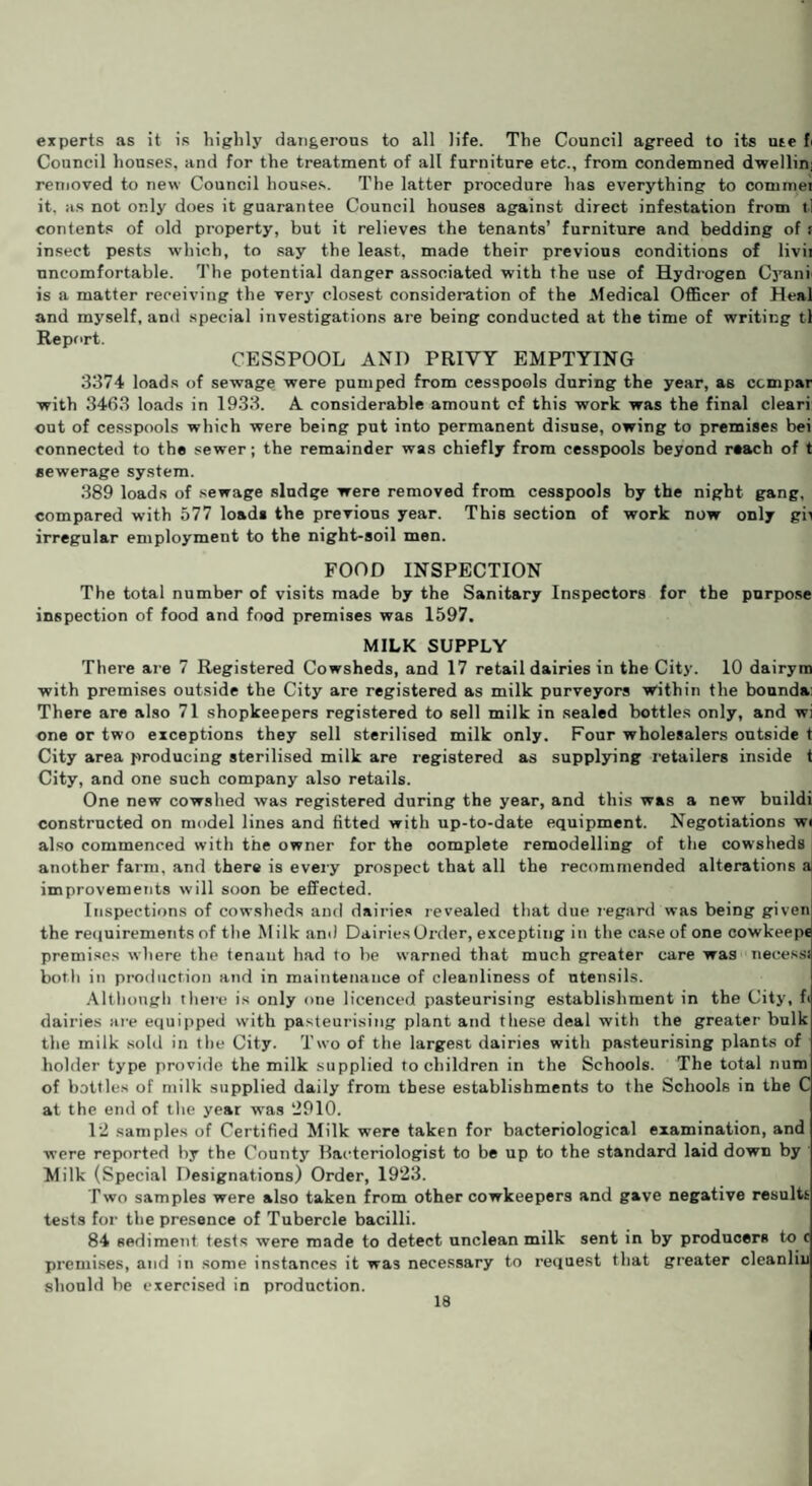 experts as it is highly dangerous to all life. The Council agreed to its ute fi Council houses, and for the treatment of all furniture etc., from condemned dwellin; removed to new Council houses. The latter procedure has everything to commei it. as not only does it guarantee Council houses against direct infestation from il contents of old property, but it relieves the tenants’ furniture and bedding of f insect pests which, to say the least, made their previous conditions of livii uncomfortable. The potential danger associated with the use of Hydrogen Cyan* is a matter receiving the very closest consideration of the Medical Officer of Heal and myself, and special investigations are being conducted at the time of writing tl Report. CESSPOOL AND PRIVY EMPTYING 3374 loads of sewage were pumped from cesspools during the year, as ccmpar with 3463 loads in 1933. A considerable amount of this work was the final cleari out of cesspools which were being put into permanent disuse, owing to premises bei connected to the sewer; the remainder was chiefly from cesspools beyond reach of t sewerage system. 389 loads of sewage sludge were removed from cesspools by the night gang, compared with 577 load* the previous year. This section of work now only gn irregular employment to the night-soil men. FOOD INSPECTION The total number of visits made by the Sanitary Inspectors for the purpose inspection of food and food premises was 1597. MILK SUPPLY There are 7 Registered Cowsheds, and 17 retail dairies in the City. 10 dairym with premises outside the City are registered as milk purveyors within the bounda: There are also 71 shopkeepers registered to sell milk in sealed bottles only, and wi one or two exceptions they sell sterilised milk only. Four wholesalers outside t City area producing sterilised milk are registered as supplying retailers inside t City, and one such company also retails. One new cowshed was registered during the year, and this was a new buildi constructed on model lines and fitted with up-to-date equipment. Negotiations wi also commenced with the owner for the oomplete remodelling of the cowsheds another farm, and there is every prospect that all the recommended alterations a improvements will soon be effected. Inspections of cowsheds and dairies revealed that due regard was being given the requirements of the Milk and DairiesOrder,excepting in the case of one cowkeepe premises where the tenant had to be warned that much greater care was necessi both in production and in maintenance of cleanliness of utensils. Although there is only one licenced pasteurising establishment in the City, fi dairies are equipped with pasteurising plant and these deal with the greater bulk the milk sold in the City. Two of the largest dairies with pasteurising plants of holder type provide the milk supplied to children in the Schools. The total num of bottles of milk supplied daily from these establishments to the Schools in the C at the end of the year was 2910. 12 samples of Certified Milk were taken for bacteriological examination, and were reported by the County Bacteriologist to be up to the standard laid down by Milk (Special Designations) Order, 1923. Two samples were also taken from other cowkeepers and gave negative results tests for the presence of Tubercle bacilli. 84 sediment tests were made to detect unclean milk sent in by producers to c premises, and in some instances it was necessary to request that greater cleanliu should be exercised in production.