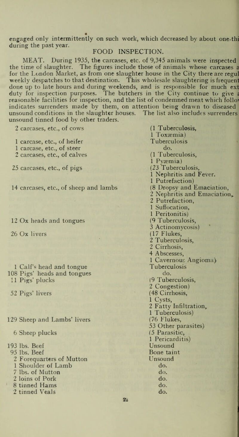 engaged only intermittently on such work, which decreased by about one-thi during the past year. FOOD INSPECTION. MEAT. During 1935, the carcases, etc. of 9,345 animals were inspected the time of slaughter. The figures include those of animals whose carcases a for the London Market, as from one slaughter house in the City there are regul weekly despatches to that destination. This wholesale slaughtering is fiequent done up to late hours and during weekends, and is responsible for much ext duty for inspection purposes. The butchers in the City continue to give c reasonable facilities for inspection, and the list of condemned meat which follow indicates surrenders made by them, on attention being drawn to diseased unsound conditions in the slaughter houses. The list also includes surrenders unsound tinned food by other traders. 2 carcases, etc., of cows 1 carcase, etc., of heifer 1 carcase, etc., of steer 2 carcases, etc., of calves 25 carcases, etc., of pigs 14 carcases, etc., of sheep and lambs 12 Ox heads and tongues 26 Ox livers 1 Calf’s head and tongue 108 Pigs’ heads and tongues 11 Pigs’ plucks 52 Pigs’ livers 129 Sheep and Lambs’ livers 6 Sheep plucks 193 lbs. Beef 95 lbs. Beef 2 Forequarters of Mutton 1 Shoulder of Lamb 7 lbs. of Mutton 2 loins of Pork 8 tinned Hams 2 tinned Veals (1 Tuberculosis, 1 Toxaemia) Tuberculosis do. (1 Tuberculosis, 1 Pyaemia) (23 Tuberculosis, 1 Nephritis and Fever. 1 Putrefaction) (8 Dropsy and Emaciation, 2 Nephritis and Emaciation, 2 Putrefaction, 1 Suffocation, 1 Peritonitis) (9 Tuberculosis, 3 Actinomycosis) (17 Flukes, 2 Tuberculosis, 2 Cirrhosis, 4 Abscesses, 1 Cavernous Angioma) Tuberculosis do. (9 'Tuberculosis, 2 Congestion) (48 Cirrhosis, 1 Cysts, 2 Fatty Infiltration, 1 Tuberculosis) (76 Flukes, 53 Other parasites) (5 Parasitic, 1 Pericarditis) Unsound Bone taint Unsound do. do. do. do. do.