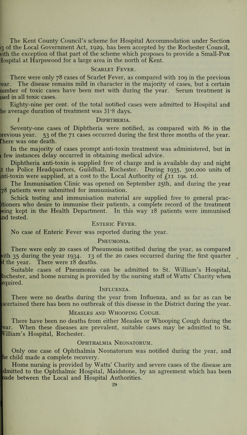 The Kent County Council’s scheme for Hospital Accommodation under Section >3 of the Local Government Act, 1929, has been accepted by the Rochester Council, vith the exception of that part of the scheme which proposes to provide a Small-Pox Hospital at Harpswood for a large area in the north of Kent. Scarlet Fever. There were only 78 cases of Scarlet Fever, as compared with 109 in the previous rear. The disease remains mild in character in the majority of cases, but a certain lumber of toxic cases have been met with during the year. Serum treatment is lsed in all toxic cases. Eighty-nine per cent, of the total notified cases were admitted to Hospital and he average duration of treatment was 31'8 days. I Diphtheria. Seventy-one cases of Diphtheria were notified, as compared with 86 in the jrevious year. 53 of the 71 cases occurred during the first three months of the year, [here was one death. In the majority of cases prompt anti-toxin treatment was administered, but in t few instances delay occurred in obtaining medical advice. Diphtheria anti-toxin is supplied free of charge and is available day and night t the Police Headquarters, Guildhall, Rochester. During 1935, 300,000 units of nti-toxin were supplied, at a cost to the Local Authority of £11 19s. id. The Immunisation Clinic was opened on September 25th, and during the year 78 patients were submitted for immunisation. Schick testing and immunisation material are supplied free to general prac- itioners who desire to immunise their patients, a complete record of the treatment ieing kept in the Health Department. In this way 18 patients were immunised nd tested. Enteric Fever. No case of Enteric Fever was reported during the year. Pneumonia. There were only 20 cases of Pneumonia notified during the year, as compared vith 35 during the year 1934. 13 of the 20 cases occurred during the first quarter f the year. There were 18 deaths. Suitable cases of Pneumonia can be admitted to St. William’s Hospital, Rochester, and home nursing is provided by the nursing staff of Watts’ Charity when equired. Influenza. There were no deaths during the year from Influenza, and as far as can be scertained there has been no outbreak of this disease in the District during the year. Measles and Whooping Cough. There have been no deaths from either Measles or Whooping Cough during the 'ear. When these diseases are prevalent, suitable cases may be admitted to St. Villiam’s Hospital, Rochester. Ophthalmia Neonatorum. Only one case of Ophthalmia Neonatorum was notified during the year, and he child made a complete recovery. Home nursing is provided by Watts’ Charity and severe cases of the disease are dmitted to the Ophthalmic Hospital, Maidstone, by an agreement which has been lade between the Local and Hospital Authorities.