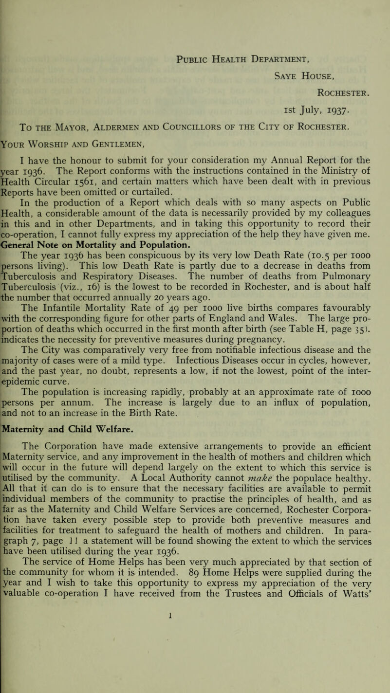 Public Health Department, Saye House, Rochester. ist July, 1937. To the Mayor, Aldermen and Councillors of the City of Rochester. Your Worship and Gentlemen, I have the honour to submit for your consideration my Annual Report for the year 1936. The Report conforms with the instructions contained in the Ministry of Health Circular 1561, and certain matters which have been dealt with in previous Reports have been omitted or curtailed. In the production of a Report which deals with so many aspects on Public Health, a considerable amount of the data is necessarily provided by my colleagues in this and in other Departments, and in taking this opportunity to record their co-operation, I cannot fully express my appreciation of the help they have given me. General Note on Mortality and Population. The year 1936 has been conspicuous by its very low Death Rate (10.5 per 1000 persons living). This low Death Rate is partly due to a decrease in deaths from Tuberculosis and Respiratory Diseases. The number of deaths from Pulmonary Tuberculosis (viz., 16) is the lowest to be recorded in Rochester, and is about half the number that occurred annually 20 years ago. The Infantile Mortality Rate of 49 per 1000 live births compares favourably with the corresponding figure for other parts of England and Wales. The large pro¬ portion of deaths which occurred in the first month after birth (see Table H, page 35). indicates the necessity for preventive measures during pregnancy. The City was comparatively very free from notifiable infectious disease and the majority of cases were of a mild type. Infectious Diseases occur in cycles, however, and the past year, no doubt, represents a low, if not the lowest, point of the inter¬ epidemic curve. The population is increasing rapidly, probably at an approximate rate of 1000 persons per annum. The increase is largely due to an influx of population, and not to an increase in the Birth Rate. Maternity and Child Welfare. The Corporation have made extensive arrangements to provide an efficient Maternity service, and any improvement in the health of mothers and children which will occur in the future will depend largely on the extent to which this service is utilised by the community. A Local Authority cannot make the populace healthy. All that it can do is to ensure that the necessary facilities are available to permit individual members of the community to practise the principles of health, and as far as the Maternity and Child Welfare Services are concerned, Rochester Corpora¬ tion have taken every possible step to provide both preventive measures and facilities for treatment to safeguard the health of mothers and children. In para¬ graph 7, page ] 1 a statement will be found showing the extent to which the services have been utilised during the year 1936. The service of Home Helps has been very much appreciated by that section of the community for whom it is intended. 89 Home Helps were supplied during the year and I wish to take this opportunity to express my appreciation of the very- valuable co-operation I have received from the Trustees and Officials of Watts’