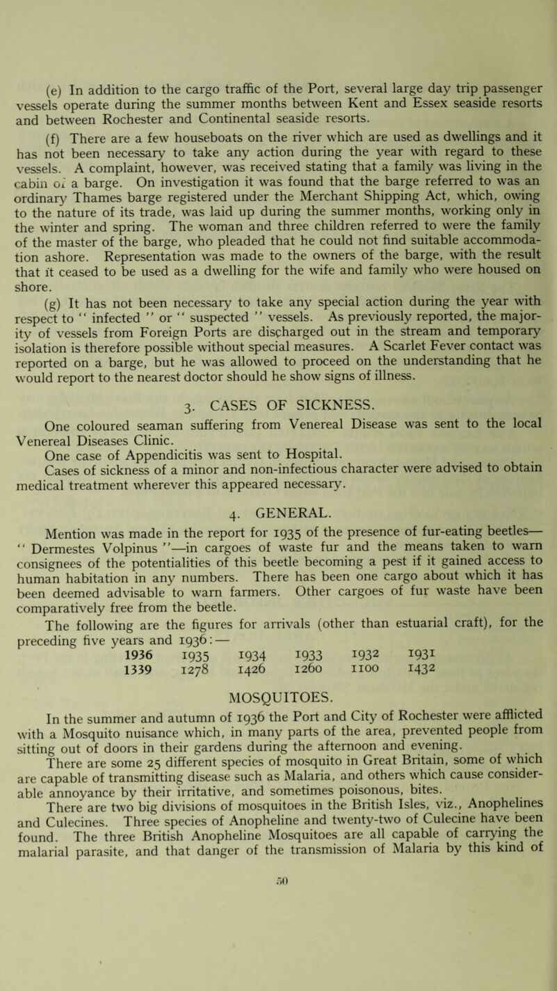 (e) In addition to the cargo traffic of the Port, several large day trip passenger vessels operate during the summer months between Kent and Essex seaside resorts and between Rochester and Continental seaside resorts. (f) There are a few houseboats on the river which are used as dwellings and it has not been necessary to take any action during the year with regard to these vessels. A complaint, however, was received stating that a family was living in the cabin of a barge. On investigation it was found that the barge referred to was an ordinary Thames barge registered under the Merchant Shipping Act, which, owing to the nature of its trade, was laid up during the summer months, working only in the winter and spring. The woman and three children referred to were the family of the master of the barge, who pleaded that he could not find suitable accommoda¬ tion ashore. Representation was made to the owners of the barge, with the result that it ceased to be used as a dwelling for the wife and family who were housed on shore. (g) It has not been necessary to take any special action during the year with respect to “ infected ” or “ suspected ” vessels. As previously reported, the major¬ ity of vessels from Foreign Ports are discharged out in the stream and temporary isolation is therefore possible without special measures. A Scarlet Fever contact was reported on a barge, but he was allowed to proceed on the understanding that he would report to the nearest doctor should he show signs of illness. 3. CASES OF SICKNESS. One coloured seaman suffering from Venereal Disease was sent to the local Venereal Diseases Clinic. One case of Appendicitis was sent to Hospital. Cases of sickness of a minor and non-infectious character were advised to obtain medical treatment wherever this appeared necessary. 4. GENERAL. Mention was made in the report for 1935 of the presence of fur-eating beetles— “ Dermestes Volpinus ”—in cargoes of waste fur and the means taken to warn consignees of the potentialities of this beetle becoming a pest if it gained access to human habitation in any numbers. There has been one cargo about which it has been deemed advisable to warn farmers. Other cargoes of fur waste have been comparatively free from the beetle. The following are the figures for arrivals (other than estuarial craft), for the preceding five years and 1936: — 1936 1935 1934 1933 1932 1931 1339 1278 1426 1260 1100 1432 MOSQUITOES. In the summer and autumn of 1936 the Port and City of Rochester were afflicted with a Mosquito nuisance which, in many parts of the area, prevented people from sitting out of doors in their gardens during the afternoon and evening. There are some 25 different species of mosquito in Great Britain, some of which are capable of transmitting disease such as Malaria, and others which cause consider¬ able annoyance by their irritative, and sometimes poisonous, bites. There are two big divisions of mosquitoes in the British Isles, viz., Anophelines and Culecines. Three species of Anopheline and twenty-two of Culecine have been found. The three British Anopheline Mosquitoes are all capable of carrying the malarial parasite, and that danger of the transmission of Malaria by this kind of