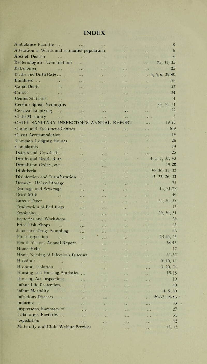 INDEX Ambulance Facilities ... Alteration in Wards and estimated population Area of District Bacteriological Examinations Bakehouses Births and Birth Rate ... Blindness ... Canal Boats Cancei- Census Statistics Cerehro-Spinal Meningitis Cesspool Emptying Child Mortality CHIEF SANITARY INSPECTOR’S ANNUAL REPORT Clinics and Treatment Centres Closet Accommodation Common Lodging Houses Complaints Dairies and Cowsheds... Deaths and Death Rate Demolition Orders, etc. Diphtheria... Disinfection and Disinfestation ... Domestic Refuse Storage Drainage and Sewerage Dried Milk Enteric Fever Eradication of Bed Bugs Erysipelas... Factories and Workshops Fried Fish Shops Food and Drugs Sampling Food Inspection ... ... ‘ ... Health Vistors’ Annual Report Home Helps Home Nursing of Infectious Diseases Hospitals ... Hospital, Isolation Housing and Housing Statistics ... Housing Act Inspections Infant Life Protection... Infant Mortality ' Infectious Diseases Influenza ... Inspections, Summary of Laboratory Facilities ... Legislation Maternity and Child Welfare Services 8 6 + 25,31,35 25 .. 4, 5, 6, 39-40 34 53 34 4 29,30,31 22 5 19-28 8-9 14 26 19 25 4, 5, 7, 37, 43 19-20 . . 29, 30, 31, 32 15, 23, 26, 33 23 13,21-22 40 29, 30. 32 15 29,30,31 28 26 26 23-26,53 38-42 12 31-32 9, 10, 11 9, 10, 34 15-IS 19 40 4,5,39 ... 29-33,44-46 - 33 27 31 42 12, 13