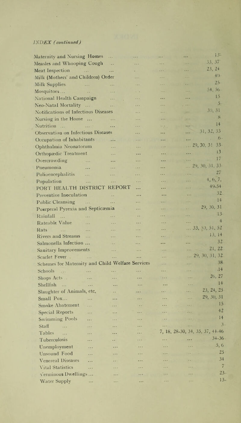 INDEX (continued) Maternity and Nursing Homes Measles and Whooping Cough Meat Inspection Milk (Mothers’ and Children) Order Milk Supplies Mosquitoes... National Health Campaign Neo-Natal Mortality ... Notifications of Infectious Diseases Nursing in the Home ... Nutrition ... Observation on Infectious Diseases Occupation of Inhabitants Ophthalmia Neonatorum Orthopaedic Treatment Overcrowding Pneumonia Polioencephalitis Population PORT HEALTH DISTRICT REPORT ... Preventive Inoculation Public Cleansing Puerperal Pyrexia and Septicaemia Rainfall ... Rateable Value Rats Rivers and Streams ... Salmonella Infection ... Sanitary Improvements Scarlet Fever Schemes for Maternity and Child Welfare Services Schools Shops Acts . Shellfish ... Slaughter of Animals, etc, Small Pox... Smoke Abatement Special Reports Swimming Pools Staff Tables Tuberculosis Unemployment Unsound Food Venereal Diseases Vital Statistics Verminous Dwellings... Water Supply IT- 33, 37 23, 24 4') 25 54, 56 15 5 30, 31 8 14 31, 32, 33 6 29, 30, 3 ! 33 13 17 29, 30, 31, 33 18. 28-30, 4, 6, 7, 49-54 32 14 29, 30, 31 13 4 33, 50, 51, 52 13, 14 32 21, 22 29, 30, 31, 32 38 .14 26, 27 14 23, 24, 25 29, 30, 31 15 42 14 3 4, 35, 3/, 44-46 34-36 5, 6 25 34 7 23 13-