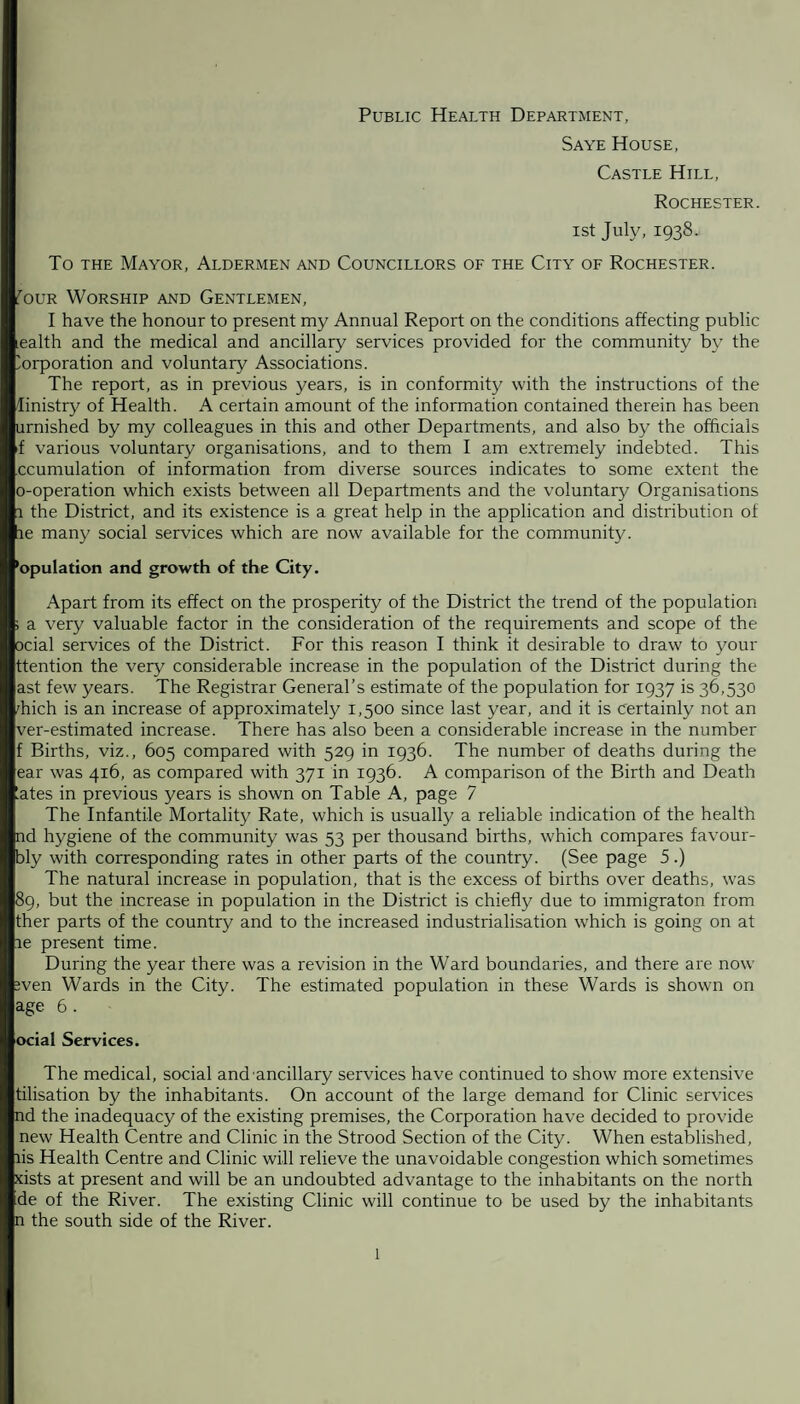 Public Health Department, Saye House, Castle Hill, Rochester. ist July, 1938.- To the Mayor, Aldermen and Councillors of the City of Rochester. fouR Worship and Gentlemen, I have the honour to present my Annual Report on the conditions affecting public ealth and the medical and ancillary services provided for the community by the Corporation and voluntary Associations. The report, as in previous years, is in conformity with the instructions of the linistry of Health. A certain amount of the information contained therein has been urnished by my colleagues in this and other Departments, and also by the officials f various voluntary organisations, and to them I am extremely indebted. This ccumulation of information from diverse sources indicates to some extent the o-operation which exists between all Departments and the voluntary Organisations l the District, and its existence is a great help in the application and distribution of re many social services which are now available for the community. Population and growth of the City. Apart from its effect on the prosperity of the District the trend of the population ; a very valuable factor in the consideration of the requirements and scope of the ocial services of the District. For this reason I think it desirable to draw to your ttention the very considerable increase in the population of the District during the ast few years. The Registrar General’s estimate of the population for 1937 is 36,530 'hich is an increase of approximately 1,500 since last year, and it is certainly not an ver-estimated increase. There has also been a considerable increase in the number f Births, viz., 605 compared with 529 in 1936. The number of deaths during the ear was 416, as compared with 371 in 1936. A comparison of the Birth and Death ates in previous years is shown on Table A, page 7 The Infantile Mortality Rate, which is usually a reliable indication of the health nd hygiene of the community was 53 per thousand births, which compares favour- bly with corresponding rates in other parts of the country. (See page 5.) The natural increase in population, that is the excess of births over deaths, was 89, but the increase in population in the District is chiefly due to immigraton from ther parts of the country and to the increased industrialisation which is going on at le present time. During the year there was a revision in the Ward boundaries, and there are now wen Wards in the City. The estimated population in these Wards is shown on age 6. ocial Services. The medical, social and'ancillary services have continued to show more extensive tilisation by the inhabitants. On account of the large demand for Clinic services nd the inadequacy of the existing premises, the Corporation have decided to provide new Health Centre and Clinic in the Strood Section of the City. When established, lis Health Centre and Clinic will relieve the unavoidable congestion which sometimes xists at present and will be an undoubted advantage to the inhabitants on the north de of the River. The existing Clinic will continue to be used by the inhabitants n the south side of the River.