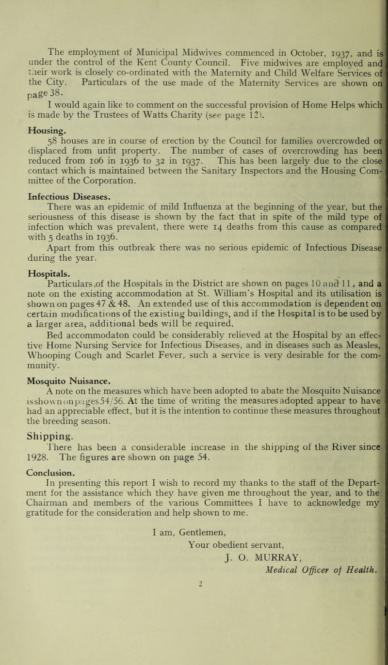 The employment of Municipal Midwives commenced in October, 1937, and is under the control of the Kent County Council. Five midwives are employed and t.reir work is closely co-ordinated with the Maternity and Child Welfare Services of the City. Particulars of the use made of the Maternity Services are shown on page 38. I would again like to comment on the successful provision of Home Helps which is made by the Trustees of Watts Charity (see page 121. Housing. 58 houses are in course of erection by the Council for families overcrowded or displaced from unfit property. The number of cases of overcrowding has been reduced from 106 in 1936 to 32 in 1937. This has been largely due to the close contact which is maintained between the Sanitary Inspectors and the Housing Com¬ mittee of the Corporation. Infectious Diseases. There was an epidemic of mild Influenza at the beginning of the year, but the seriousness of this disease is shown by the fact that in spite of the mild type of infection which was prevalent, there were 14 deaths from this cause as compared with 5 deaths in 1936. Apart from this outbreak there was no serious epidemic of Infectious Disease during the year. Hospitals. Particulars .of the Hospitals in the District are shown on pages 10 and 11, and a note on the existing accommodation at St. William’s Hospital and its utilisation is shown on pages 47 & 48. An extended use of this accommodation is dependent on certain modifications of the existing buildings, and if the Hospital is to be used by a larger area, additional beds will be required. Bed accommodaton could be considerably relieved at the Hospital by an effec¬ tive Home Nursing Service for Infectious Diseases, and in diseases such as Measles, Whooping Cough and Scarlet Fever, such a service is very desirable for the com¬ munity. Mosquito Nuisance. A note on the measures which have been adopted to abate the Mosquito Nuisance isshownon p-;ges54/56. At the time of writing the measures adopted appear to have had an appreciable effect, but it is the intention to continue these measures throughout the breeding season. Shipping. There has been a considerable increase in the shipping of the River since 1928. The figures are shown on page 54. Conclusion. In presenting this report I wish to record my thanks to the staff of the Depart¬ ment for the assistance which they have given me throughout the year, and to the Chairman and members of the various Committees I have to acknowledge my gratitude for the consideration and help shown to me. I am, Gentlemen, Your obedient servant, J. O. MURRAY, Medical Officer of Health. 7