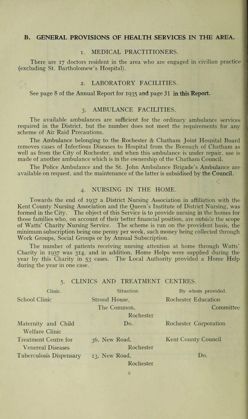 B. GENERAL PROVISIONS OF HEALTH SERVICES IN THE AREA. 1. MEDICAL PRACTITIONERS. There are 17 doctors resident in the area who are engaged in civilian practice (excluding St. Bartholomew’s Hospital). 2. LABORATORY FACILITIES. See page 8 of the Annual Report for 1935 and page 31 in this Report. 3. AMBULANCE FACILITIES. The available ambulances are sufficient for the ordinary ambulance services required in the District, but the number does not meet the requirements for any scheme of Air Raid Precautions. The Ambulance belonging to the Rochester & Chatham Joint Hospital Board removes cases of Infectious Diseases to Hospital from the Borough of Chatham as well as from the City of Rochester, and when this ambulance is under repair, use is made of another ambulance which is in the ownership of the Chatham Council. The Police Ambulance and the St. John Ambulance Brigade’s Ambulance are available on request, and the maintenance of the latter is subsidised by the Council. 4. NURSING IN THE HOME. Towards the end of 1937 a District Nursing Association in affiliation with the Kent County Nursing Association and the Queen’s Institute of District Nursing, was formed in the City. The object of this Service is to provide nursing in the homes for those families who, on account of their better financial position, are outside the scope of Watts’ Charity Nursing Service. The scheme is run on the provident basis, the minimum subscription being one penny per week, such money being collected through Work Groups, Social Groups or by Annual Subscription. The number of patients receiving nursing attention at home through Watts’ Charity in 1937 was 314, and in addition, Home Helps were supplied during the year by this Charity in 53 cases. The Local Authority provided a Home Help during the year in one case. 5. CLINICS AND TREATMENT CENTRES. Clinic. Situation. By whom provided. School Clinic Strood House, Rochester Education The Common, Rochester Committee- Maternity and Child Welfare Clinic Do. Rochester Corporation Treatment Centre for 36, New Road, Kent County Council Venereal Diseases Rochester Tuberculosis Dispensary 13, New Road, Rochester Do. s