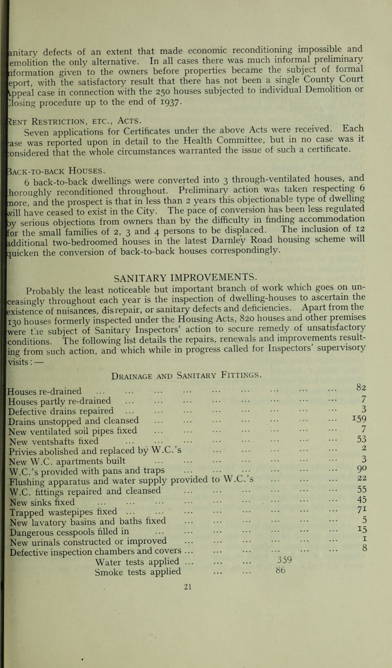 mitary defects of an extent that made economic reconditioning impossible and emolition the only alternative. In all cases there was much informal preliminary iformation given to the owners before properties became the subject of formal eport, with the satisfactory result that there has not been a single County Court Appeal case in connection with the 250 houses subjected to individual Demolition or 'losing procedure up to the end of 1937- ?ent Restriction, etc., Acts. Seven applications for Certificates under the above Acts were received. Each :ase was reported upon in detail to the Health Committee, but in no case was it :onsidered that the whole circumstances warranted the issue of such a certificate. Back-to-back Houses. 6 back-to-back dwellings were converted into 3 through-ventilated houses, and horoughly reconditioned throughout. Preliminary action was taken respecting 6 n0re, and the prospect is that in less than 2 years this objectionable type of dwelling ivill have ceased to exist in the City. The pace of conversion has been less regulated w serious objections from owners than by the difficulty in finding accommodation for the small families of 2, 3 and 4 persons to be displaced. The inclusion of 12 idditional two-bedroomed houses in the latest Darnley Road housing scheme will quicken the conversion of back-to-back houses correspondingly. SANITARY IMPROVEMENTS. Probably the least noticeable but important branch of work which goes on un¬ ceasingly throughout each year is the inspection of dwelling-houses to ascertain the existence of nuisances, dis repair, or sanitary defects and deficiencies. Apart from the 130 houses formerly inspected under the Housing Acts, 820 houses and other premises were the subject of Sanitary Inspectors’ action to secure remedy of unsatisfactory conditions. The following list details the repairs, renewals and improvements result¬ ing from such action, and which while in progress called for Inspectors’ supervisory visits: — Drainage and Sanitary Fittings. douses re-drained Houses partly re-drained . Defective drains repaired . Drains unstopped and cleansed New ventilated soil pipes fixed New ventshafts fixed ... Privies abolished and replaced by W.C. s New W.C. apartments built . W.C.’s provided with pans and traps ... ... Flushing apparatus and water supply provided to W.C. s W.C. fittings repaired and cleansed New sinks fixed Trapped wastepipes fixed ... ••• New lavatory basins and baths fixed Dangerous cesspools filled in New urinals constructed or improved . Defective inspection chambers and covers ... Water tests applied. Smoke tests applied . 82 7 3 159 7 53 2 3 90 22 55 45 7i 5 15 1 8