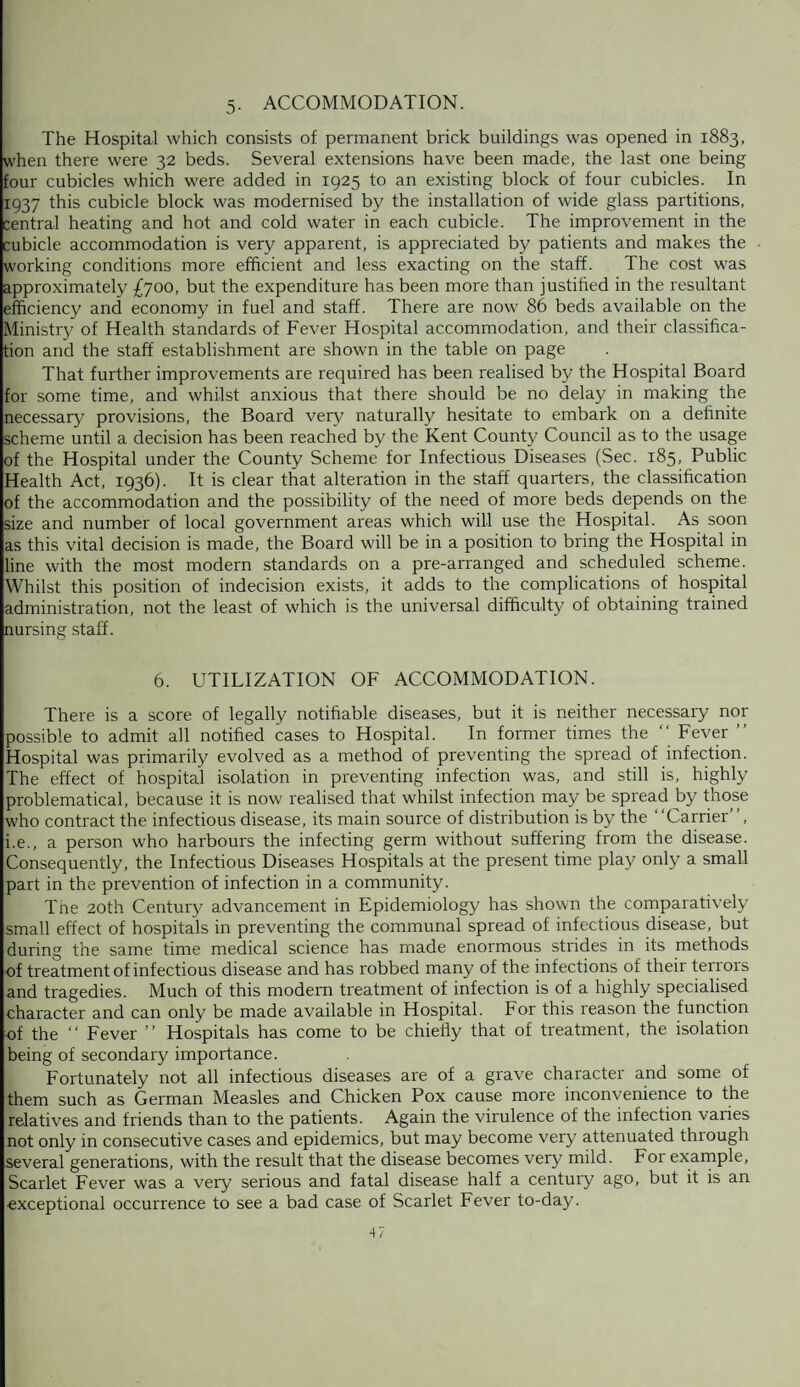 5. ACCOMMODATION. The Hospital which consists of permanent brick buildings was opened in 1883, when there were 32 beds. Several extensions have been made, the last one being four cubicles which were added in 1925 to an existing block of four cubicles. In 1937 this cubicle block was modernised by the installation of wide glass partitions, central heating and hot and cold water in each cubicle. The improvement in the cubicle accommodation is very apparent, is appreciated by patients and makes the working conditions more efficient and less exacting on the staff. The cost was approximately £700, but the expenditure has been more than justified in the resultant efficiency and economy in fuel and staff. There are now 86 beds available on the Ministry of Health standards of Fever Hospital accommodation, and their classifica¬ tion and the staff establishment are shown in the table on page That further improvements are required has been realised by the Hospital Board for some time, and whilst anxious that there should be no delay in making the necessary provisions, the Board very naturally hesitate to embark on a definite scheme until a decision has been reached by the Kent County Council as to the usage of the Hospital under the County Scheme for Infectious Diseases (Sec. 185, Public Health Act, 1936). It is clear that alteration in the staff quarters, the classification of the accommodation and the possibility of the need of more beds depends on the size and number of local government areas which will use the Hospital. As soon as this vital decision is made, the Board will be in a position to bring the Hospital in line with the most modern standards on a pre-arranged and scheduled scheme. Whilst this position of indecision exists, it adds to the complications of hospital administration, not the least of which is the universal difficulty of obtaining trained nursing staff. 6. UTILIZATION OF ACCOMMODATION. There is a score of legally notifiable diseases, but it is neither necessary nor possible to admit all notified cases to Hospital. In former times the “ Fever ” Hospital was primarily evolved as a method of preventing the spread of infection. The effect of hospital isolation in preventing infection was, and still is, highly problematical, because it is now realised that whilst infection may be spread by those who contract the infectious disease, its main source of distribution is by the “Carrier”, i.e., a person who harbours the infecting germ without suffering from the disease. Consequently, the Infectious Diseases Hospitals at the present time play only a small part in the prevention of infection in a community. The 20th Century advancement in Epidemiology has shown the comparatively small effect of hospitals in preventing the communal spread of infectious disease, but during the same time medical science has made enormous strides in its methods of treatment of infectious disease and has robbed many of the infections of their teirois and tragedies. Much of this modern treatment of infection is of a highly specialised character and can only be made available in Hospital. For this reason the function of the “ Fever ” Hospitals has come to be chiefly that of treatment, the isolation being of secondary importance. Fortunately not all infectious diseases are of a grave character and some of them such as German Measles and Chicken Pox cause more inconvenience to the relatives and friends than to the patients. Again the virulence of the infection varies not only in consecutive cases and epidemics, but may become very attenuated through several generations, with the result that the disease becomes very mild. For example, Scarlet Fever was a very serious and fatal disease half a century ago, but it is an exceptional occurrence to see a bad case of Scarlet Fever to-day.