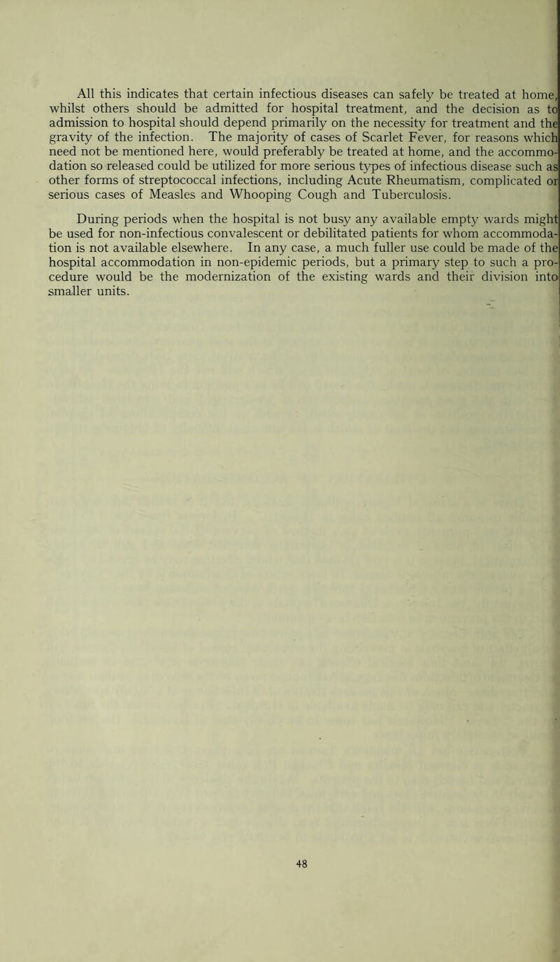 All this indicates that certain infectious diseases can safely be treated at home, whilst others should be admitted for hospital treatment, and the decision as to admission to hospital should depend primarily on the necessity for treatment and the gravity of the infection. The majority of cases of Scarlet Fever, for reasons which need not be mentioned here, would preferably be treated at home, and the accommo¬ dation so released could be utilized for more serious types of infectious disease such as other forms of streptococcal infections, including Acute Rheumatism, complicated or serious cases of Measles and Whooping Cough and Tuberculosis. During periods when the hospital is not busy any available empty wards might be used for non-infectious convalescent or debilitated patients for whom accommoda¬ tion is not available elsewhere. In any case, a much fuller use could be made of the hospital accommodation in non-epidemic periods, but a primary step to such a pro¬ cedure would be the modernization of the existing wards and their division into smaller units.