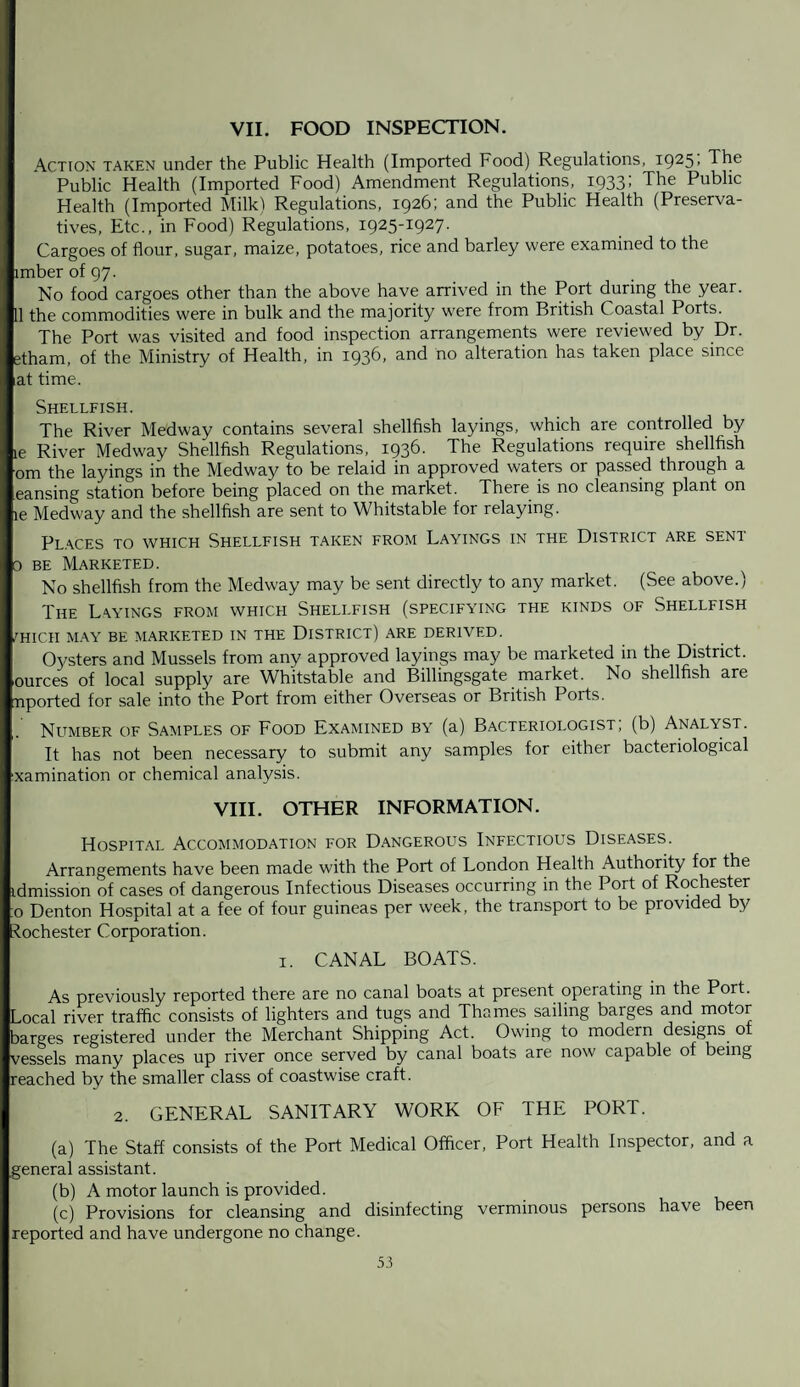 VII. FOOD INSPECTION. Action taken under the Public Health (Imported Food) Regulations, i925- The Public Health (Imported Food) Amendment Regulations, 1933; The Public Health (Imported Milk) Regulations, 1926; and the Public Health (Preserva¬ tives, Etc., in Food) Regulations, 1925-1927. Cargoes of flour, sugar, maize, potatoes, rice and barley were examined to the imberof97- No food cargoes other than the above have arrived in the Port during the year. 11 the commodities were in bulk and the majority were from British Coastal Ports. The Port was visited and food inspection arrangements were reviewed by Dr. etham, of the Ministry of Health, in 1936, and no alteration has taken place since at time. Shellfish. The River Medway contains several shellfish layings, which are controlled by le River Medway Shellfish Regulations, 1936. The Regulations require shellfish om the layings in the Medway to be relaid in approved waters or passed through a eansing station before being placed on the market. There is no cleansing plant on le Medway and the shellfish are sent to Whitstable for relaying. Places to which Shellfish taken from Layings in the District are sent 0 be Marketed. No shellfish from the Medway may be sent directly to any market. (See above.) The Layings from which Shellfish (specifying the kinds of Shellfish /HIGH MAY BE MARKETED IN THE DISTRICT) ARE DERIVED. Oysters and Mussels from any approved layings may be marketed in the District, ources of local supply are Whitstable and Billingsgate market. No shellfish are nported for sale into the Port from either Overseas or British Ports. Number of Samples of Food Examined by (a) Bacteriologist, (b) Analyst. It has not been necessary to submit any samples for either bacteriological ixamination or chemical analysis. VIII. OTHER INFORMATION. Hospital Accommodation for Dangerous Infectious Diseases. Arrangements have been made with the Port of London Health Authority for the idmission of cases of dangerous Infectious Diseases occurring in the Port of Rochester o Denton Hospital at a fee of four guineas per week, the transport to be provided by Rochester Corporation. 1. CANAL BOATS. As previously reported there are no canal boats at present operating in the Port. Local river traffic consists of lighters and tugs and Thames sailing barges and motor barges registered under the Merchant Shipping Act. Owing to modern designs of vessels many places up river once served by canal boats are now capable ot being reached by the smaller class of coastwise craft. 2. GENERAL SANITARY WORK OF THE PORT. (a) The Staff consists of the Port Medical Officer, Port Health Inspector, and a general assistant. (b) A motor launch is provided. (c) Provisions for cleansing and disinfecting verminous persons have been reported and have undergone no change.