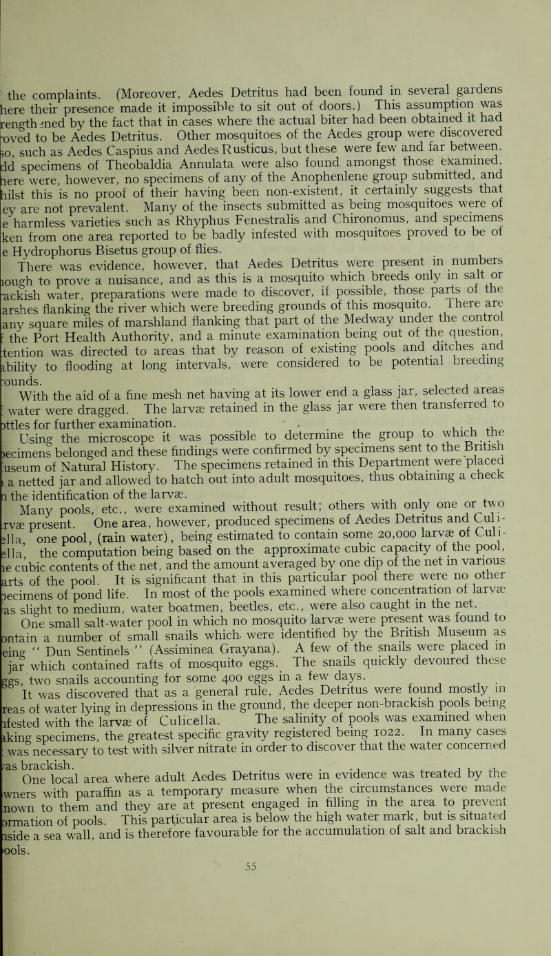 the complaints. (Moreover, Aedes Detritus had been found in several gardens tiere their presence made it impossible to sit out of doors.) This assumption was rength med by the fact that in cases where the actual biter had been obtained it had •oved to be Aedes Detritus. Other mosquitoes of the Aedes group were discovered ;o, such as Aedes Caspius and Aedes Rusticus, but these were few and far between, dd specimens of Theobaldia Annulata were also found amongst those examined rere were, however, no specimens of any of the Anophenlene group submitted, and hilst this is no proof of their having been non-existent, it certainly suggests that ey are not prevalent. Many of the insects submitted as being mosquitoes were of e harmless varieties such as Rhyphus Fenestralis and Chironomus, and specimens ken from one area reported to be badly infested with mosquitoes proved to be of e Hydrophorus Bisetus group of flies. There was evidence, however, that Aedes Detritus were present in numbers iough to prove a nuisance, and as this is a mosquito which breeds only in salt or -ackish water, preparations were made to discover, if possible, those parts ot the arshes flanking the river which were breeding grounds of this mosquito. There are any square miles of marshland flanking that part of the Medway under the control ! the Port Health Authority, and a minute examination being out of the question tention was directed to areas that by reason of existing pools and ditches and ibility to flooding at long intervals, were considered to be potential breeding -ounds. , With the aid of a fine mesh net having at its lower end a glass ]ar, selected areas i water were dragged. The larva; retained in the glass jar were then transferred to jttles for further examination. x , . , ., Using the microscope it was possible to determine the group to which the lecimens belonged and these findings were confirmed by specimens sent to the British iuseum of Natural History. The specimens retained in this Department were placed t a netted jar and allowed to hatch out into adult mosquitoes, thus obtaining a chec i the identification of the larvae. . Many pools, etc., were examined without result; others with only one or two rvce present. One area, however, produced specimens of Aedes Detritus and Cul 1 - flla one pool, (rain water), being estimated to contain some 20,000 larvae of Culi- flla’ the computation being based on the approximate cubic capacity of the pool, le cubic contents of the net, and the amount averaged by one dip of the net in various arts of the pool. It is significant that in this particular pool there were no other jecimens of pond life. In most of the pools examined where concentration ot larvae as slight to medium, water boatmen, beetles, etc., were also caught in the net. One small salt-water pool in which no mosquito larvae were present was found to ontain a number of small snails which, were identified by the British Museum as eing “ Dun Sentinels ” (Assiminea Grayana). A few of the snails were placed in jar which contained rafts of mosquito eggs. The snails quickly devoured these ggs, two snails accounting for some 400 eggs in a few days. It was discovered that as a general rule, Aedes Detritus were found mostly m reas of water lying in depressions in the ground, the deeper non-brackish pools being Tested with the larva; of Culicella. The salinity of pools was examined when iking specimens, the greatest specific gravity registered being 1022. In many cases : was necessary to test with silver nitrate in order to discover that the water concerned ;as brackish. . ., ,,,,,, One local area where adult Aedes Detritus were m evidence was treated by the wners with paraffin as a temporary measure when the circumstances were made nown to them and they are at present engaged in filling in the area to prevent ormation of pools. This particular area is below the high water mark, but is situated iside a sea wall, and is therefore favourable for the accumulation of salt and brackish ools.