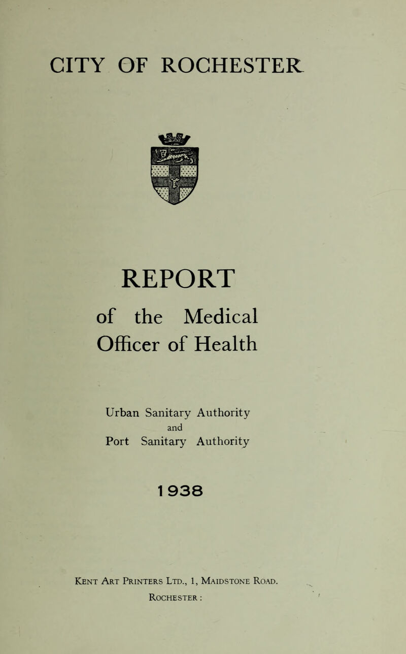 REPORT of the Medical Officer of Health Urban Sanitary Authority and Port Sanitary Authority 1 938 Kent Art Printers Ltd., 1, Maidstone Road. Rochester: t