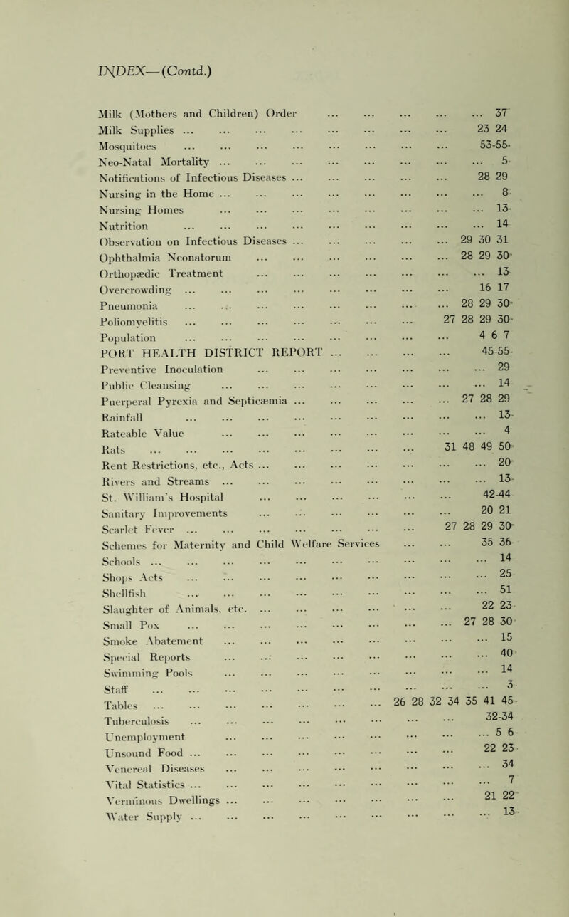 IHDEX—(Contd.) Milk (Mothers and Children) Order Milk Supplies ... Mosquitoes Neo-Natal Mortality ... Notifications of Infectious Diseases ... Nursing in the Home ... Nursing Homes Nutrition Observation on Infectious Diseases ... Ophthalmia Neonatorum Orthopffidic Treatment Overcrowding Pneumonia Poliomyelitis Population PORT HEALTH DISTRICT REPORT. Preventive Inoculation Public Cleansing Puerperal Pyrexia and Septicaemia ... Rainfall Rateable Value Rats Rent Restrictions, etc., Acts ... Rivers and Streams ... St. William's Hospital Sanitary Improvements Scarlet Fever Schemes for Maternity and Child Welfare Services Schools ... Shops Acts Shellfish Slaughter of Animals, etc. Small Pox Smoke Abatement Special Reports Swimming Pools Staff . Tables . Tuberculosis Unemployment Unsound Food ... Venereal Diseases Vital Statistics ... Verminous Dwellings ... Water Supply ... ... 37 23 24 53-55- ... 5 28 29 . 8 . 13 . 14 .. 29 30 31 .. 28 29 30' . 13 16 17 .. 28 29 30- 27 28 29 30 4 6 7 45-55 . 29 . 14 .. 27 28 29 . 13 . 4 31 48 49 50 .20 . 13- 42-44 20 21 27 28 29 30' 35 36 . 14 .25 . 51 22 23 .. 27 28 30 . 15 .40 26 28 32 34 ... 14 ... 3 35 41 45 32-34 ... 5 6 22 23 ... 34 ... 7 21 22 13