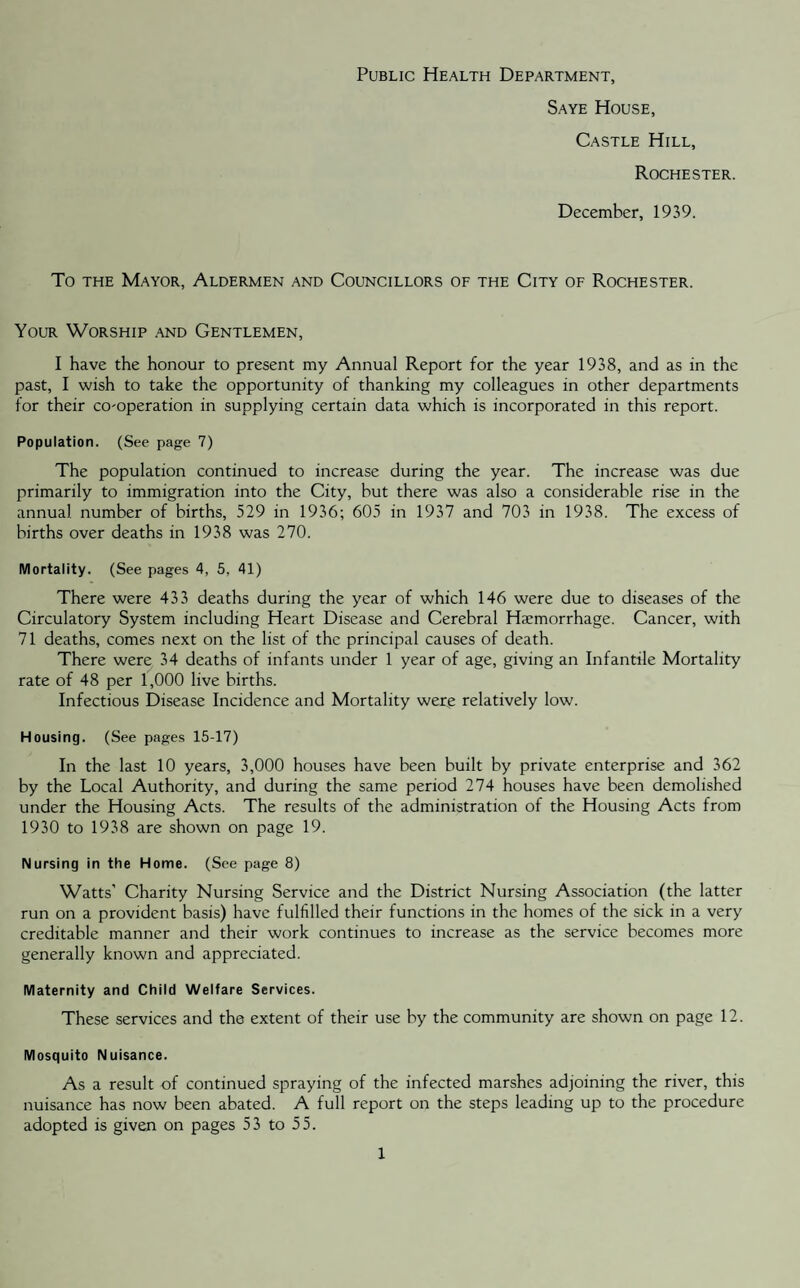 Public Health Department, Saye House, Castle Hill, Rochester. December, 1939. To the Mayor, Aldermen and Councillors of the City of Rochester. Your Worship and Gentlemen, I have the honour to present my Annual Report for the year 1938, and as in the past, I wish to take the opportunity of thanking my colleagues in other departments for their co-operation in supplying certain data which is incorporated in this report. Population. (See page 7) The population continued to increase during the year. The increase was due primarily to immigration into the City, but there was also a considerable rise in the annual number of births, 529 in 1936; 605 in 1937 and 703 in 1938. The excess of births over deaths in 1938 was 270. Mortality. (See pages 4, 5, 41) There were 433 deaths during the year of which 146 were due to diseases of the Circulatory System including Heart Disease and Cerebral Haemorrhage. Cancer, with 71 deaths, comes next on the list of the principal causes of death. There were 34 deaths of infants under 1 year of age, giving an Infantile Mortality rate of 48 per 1,000 live births. Infectious Disease Incidence and Mortality were relatively low. Housing. (See pages 15-17) In the last 10 years, 3,000 houses have been built by private enterprise and 362 by the Local Authority, and during the same period 274 houses have been demolished under the Housing Acts. The results of the administration of the Housing Acts from 1930 to 1938 are shown on page 19. Nursing in the Home. (See page 8) Watts’ Charity Nursing Service and the District Nursing Association (the latter run on a provident basis) have fulfilled their functions in the homes of the sick in a very creditable manner and their work continues to increase as the service becomes more generally known and appreciated. Maternity and Child Welfare Services. These services and the extent of their use by the community are shown on page 12. Mosquito Nuisance. As a result of continued spraying of the infected marshes adjoining the river, this nuisance has now been abated. A full report on the steps leading up to the procedure adopted is given on pages 53 to 55.