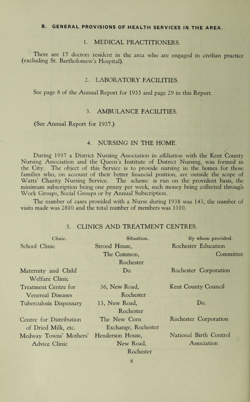 B. GENERAL PROVISIONS OF HEALTH SERVICES IN THE AREA. 1. MEDICAL PRACTITIONERS. There are 17 doctors resident in the area who are engaged in civilian practice (excluding St. Bartholomew’s Hospital). 2. LABORATORY FACILITIES. See page 8 of the Annual Report for 1935 and page 29 in this Report. 3. AMBULANCE FACILITIES. (See Annual Report for 1937.) 4. NURSING IN THE HOME. During 1937 a District Nursing Association in affiliation with the Kent County Nursing Association and the Queen’s Institute of District Nursing, was formed in the City. The object of this Service is to provide nursing in the homes for those families who, on account of their better financial position, are outside the scope of Watts’ Charity Nursing Service. The scheme is run on the provident basis, the minimum subscription being one penny per week, such money being collected through Work Groups, Social Groups or by Annual Subscription. The number of cases provided with a Nurse during 1938 was 143, the number of visits made was 2810 and the total number of members was 3310. 5. CLINICS AND TREATMENT CENTRES. Clinic. School Clinic Maternity and Child Welfare Clinic Treatment Centre for Venereal Diseases Tuberculosis Dispensary Centre for Distribution of Dried Milk, etc. Medway Towns’ Mothers’ Advice Clinic Situation. Strood House, The Common, Rochester Do. 36, New Road, Rochester 13, New Road, Rochester The New Corn Exchange, Rochester Henderson House, New Road, Rochester By whom provided. Rochester Education Committee Rochester Corporation Kent County Council Do. Rochester Corporation National Birth Control Association