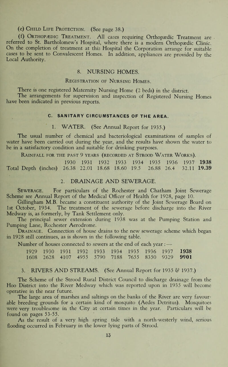 (e) Child Life Protection. (See page 38.) (f) Orthopedic Treatment. All cases requiring Orthopaedic Treatment are referred to St. Bartholomew’s Hospital, where there is a modern Orthopaedic Clinic. On the completion of treatment at this Hospital the Corporation arrange for suitable cases to be sent to Convalescent Homes. In addition, appliances are provided by the Local Authority. 8. NURSING HOMES. Registration of Nursing Homes. There is one registered Maternity Nursing Home (2 beds) in the district. The arrangements for supervision and inspection of Registered Nursing Homes have been indicated in previous reports. C. SANITARY CIRCUMSTANCES OF THE AREA. 1. WATER. (See Annual Report for 1935.) The usual number of chemical and bacteriological examinations of samples of water have been carried out during the year, and the results have shown the water to be in a satisfactory condition and suitable for drinking purposes. Rainfall for the past 9 years (recorded at Strood Water Works). 1930 1931 1932 1933 1934 1935 1936 1937 1938 Total Depth (inches) 26.38 22.01 18.68 18.60 19.5 26.88 26.4 32.11 19.39 2. DRAINAGE AND SEWERAGE. Sewerage. For particulars of the Rochester and Chatham Joint Sewerage Scheme see Annual Report of the Medical Officer of Health for 1928, page 10. Gillingham M.B. became a constituent authority of the Joint Sewerage Board on 1st October, 1934. The treatment of the sewerage before discharge into the River Medway is, as formerly, by Tank Settlement only. The principal sewer extension during 1938 was at the Pumping Station and Pumping Lane, Rochester Aerodrome. Drainage. Connection of house drains to the new sewerage scheme which began in 1928 still continues, as is shown in the following table. Number of houses connected to sewers at the end of each year :—=- 1929 1930 1931 1932 1933 1934 1935 1936 1937 1938 1608 2628 4107 4955 5790 7188 7655 8350 9329 9901 3. RIVERS AND STREAMS. (See Annual Report for 1935 & 1937.) The Scheme of the Strood Rural District Council to discharge drainage from the Hoo District into the River Medway which was reported upon in 1935 will become operative in the near future. The large area of marshes and saltings on the banks of the River are very favour- able breeding grounds for a certain kind of mosquito (Aedes Detritus). Mosquitoes were very troublesome in the City at certain times in the year. Particulars will be found on pages 53-55. As the result of a very high spring tide with a north-westerly wind, serious flooding occurred in February in the lower lying parts of Strood.