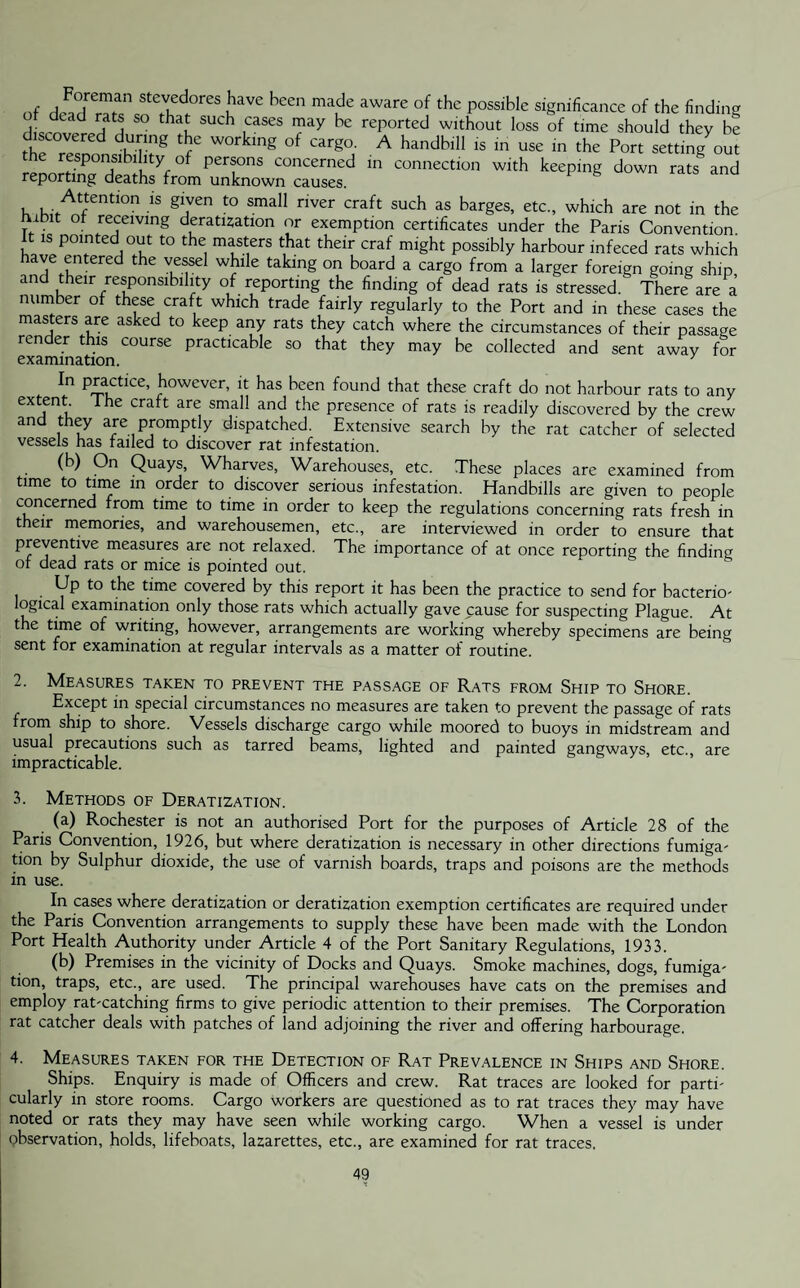 of l 7u d° ?ave heen mau e aware of the P°ssible significance of the finding ,-d d haf Such ,cases ™ay be rePorted without loss of time should they be discovered during the working of cargo. A handbill is in use in the Port setting out the responsibility of persons concerned in connection with keeping down rats§ and reporting deaths from unknown causes. , . Attentlon is given to small river craft such as barges, etc., which are not in the habit of receiving deratization or exemption certificates under the Paris Convention it is pointed out to the masters that their craf might possibly harbour infeced rats which ave entered the vessel while taking on board a cargo from a larger foreign going ship, and their responsibility of reporting the finding of dead rats is stressed. There are a number of these craft which trade fairly regularly to the Port and in these cases the masters are asked to keep any rats they catch where the circumstances of their passage render this course practicable so that they may be collected and sent away for examination. 7 n p£,actice’ bowever> it has been found that these craft do not harbour rats to any extent The craft are small and the presence of rats is readily discovered by the crew and they are promptly dispatched. Extensive search by the rat catcher of selected vessels has failed to discover rat infestation. (b) On Quays, Wharves, Warehouses, etc. These places are examined from time to time in order to discover serious infestation. Handbills are given to people concerned from time to time in order to keep the regulations concerning rats fresh in their memories, and warehousemen, etc., are interviewed in order to ensure that preventive measures are not relaxed. The importance of at once reporting the finding of dead rats or mice is pointed out. Up to the time covered by this report it has been the practice to send for bacterio- logical examination only those rats which actually gave cause for suspecting Plague. At the time of writing, however, arrangements are working whereby specimens are being sent for examination at regular intervals as a matter of routine. 2. Measures taken to prevent the passage of Rats from Ship to Shore. Except in special circumstances no measures are taken to prevent the passage of rats from ship to shore. Vessels discharge cargo while moored to buoys in midstream and usual precautions such as tarred beams, lighted and painted gangways, etc., are impracticable. 3. Methods of Deratization. (a) Rochester is not an authorised Port for the purposes of Article 28 of the Paris Convention, 1926, but where deratization is necessary in other directions fumiga- tion by Sulphur dioxide, the use of varnish boards, traps and poisons are the methods in use. In cases where deratization or deratization exemption certificates are required under the Paris Convention arrangements to supply these have been made with the London Port Health Authority under Article 4 of the Port Sanitary Regulations, 1933. (b) Premises in the vicinity of Docks and Quays. Smoke machines, dogs, fumiga¬ tion, traps, etc., are used. The principal warehouses have cats on the premises and employ rat-catching firms to give periodic attention to their premises. The Corporation rat catcher deals with patches of land adjoining the river and offering harbourage. 4. Measures taken for the Detection of Rat Prevalence in Ships and Shore. Ships. Enquiry is made of Officers and crew. Rat traces are looked for parti¬ cularly in store rooms. Cargo workers are questioned as to rat traces they may have noted or rats they may have seen while working cargo. When a vessel is under observation, holds, lifeboats, lazarettes, etc., are examined for rat traces.
