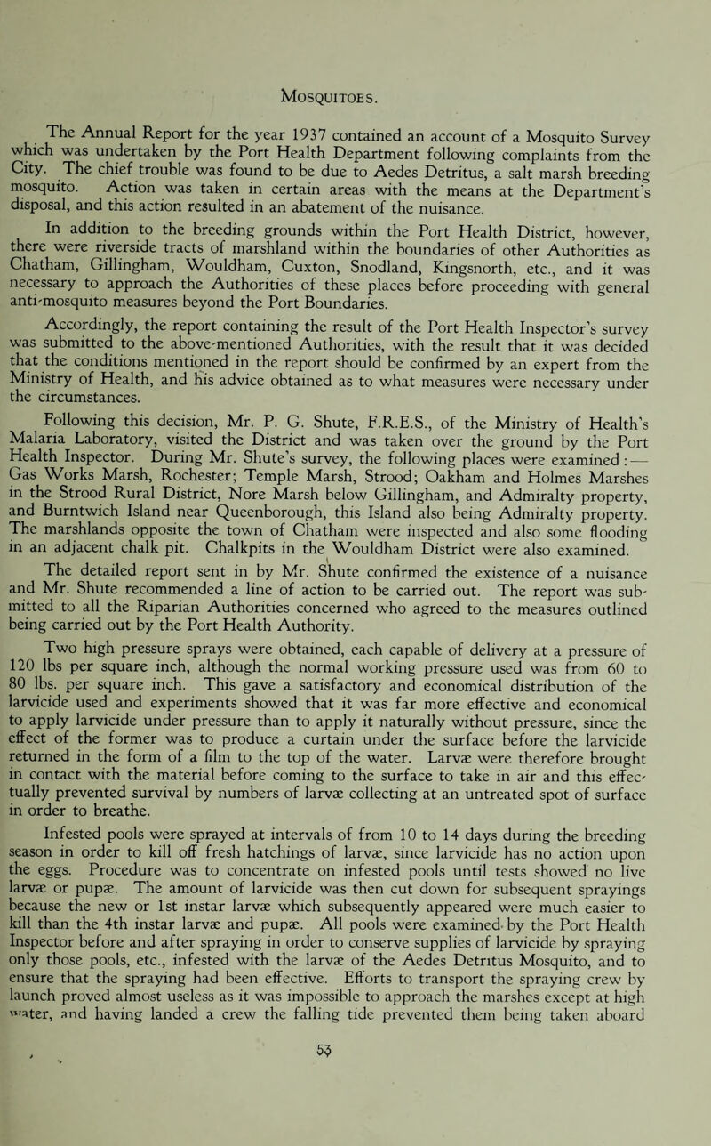Mosquitoes. The Annual Report for the year 1937 contained an account of a Mosquito Survey which was undertaken by the Port Health Department following complaints from the City. The chief trouble was found to be due to Aedes Detritus, a salt marsh breeding mosquito. Action was taken in certain areas with the means at the Department's disposal, and this action resulted in an abatement of the nuisance. In addition to the breeding grounds within the Port Health District, however, there were riverside tracts of marshland within the boundaries of other Authorities as Chatham, Gillingham, Wouldham, Cuxton, Snodland, Kingsnorth, etc., and it was necessary to approach the Authorities of these places before proceeding with general anti-mosquito measures beyond the Port Boundaries. Accordingly, the report containing the result of the Port Health Inspector’s survey was submitted to the above-mentioned Authorities, with the result that it was decided that the conditions mentioned in the report should be confirmed by an expert from the Ministry of Health, and his advice obtained as to what measures were necessary under the circumstances. Following this decision, Mr. P. G. Shute, F.R.E.S., of the Ministry of Health’s Malaria Laboratory, visited the District and was taken over the ground by the Port Health Inspector. During Mr. Shute s survey, the following places were examined: — Gas Works Marsh, Rochester; Temple Marsh, Strood; Oakham and Holmes Marshes in the Strood Rural District, Nore Marsh below Gillingham, and Admiralty property, and Burntwich Island near Queenborough, this Island also being Admiralty property. The marshlands opposite the town of Chatham were inspected and also some flooding in an adjacent chalk pit. Chalkpits in the Wouldham District were also examined. The detailed report sent in by Mr. Shute confirmed the existence of a nuisance and Mr. Shute recommended a line of action to be carried out. The report was sub¬ mitted to all the Riparian Authorities concerned who agreed to the measures outlined being carried out by the Port Health Authority. Two high pressure sprays were obtained, each capable of delivery at a pressure of 120 lbs per square inch, although the normal working pressure used was from 60 to 80 lbs. per square inch. This gave a satisfactory and economical distribution of the larvicide used and experiments showed that it was far more effective and economical to apply larvicide under pressure than to apply it naturally without pressure, since the effect of the former was to produce a curtain under the surface before the larvicide returned in the form of a film to the top of the water. Larvae were therefore brought in contact with the material before coming to the surface to take in air and this effec¬ tually prevented survival by numbers of larvae collecting at an untreated spot of surface in order to breathe. Infested pools were sprayed at intervals of from 10 to 14 days during the breeding season in order to kill off fresh hatchings of larvae, since larvicide has no action upon the eggs. Procedure was to concentrate on infested pools until tests showed no live larvae or pupae. The amount of larvicide was then cut down for subsequent sprayings because the new or 1st instar larvae which subsequently appeared were much easier to kill than the 4th instar larvae and pupae. All pools were examined by the Port Health Inspector before and after spraying in order to conserve supplies of larvicide by spraying only those pools, etc., infested with the larvae of the Aedes Detritus Mosquito, and to ensure that the spraying had been effective. Efforts to transport the spraying crew by launch proved almost useless as it was impossible to approach the marshes except at high 'ater, and having landed a crew the falling tide prevented them being taken aboard 55