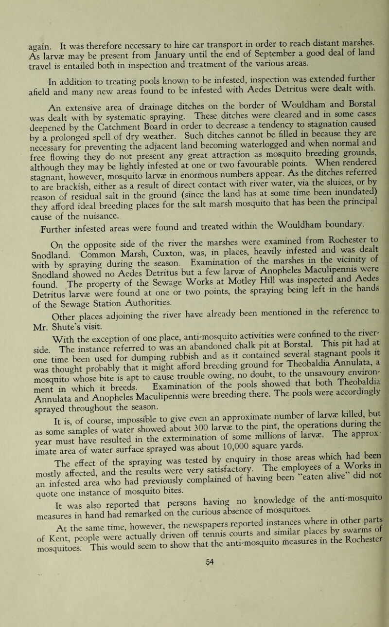 again. It was therefore necessary to hire car transport in order to reach distant marshes. As larvae may he present from January until the end of September a good deal of land travel is entailed both in inspection and treatment of the various areas. In addition to treating pools known to be infested, inspection was extended further afield and many new areas found to be infested with Aedes Detritus were dealt with. An extensive area of drainage ditches on the border of Wouldham and Borstal was dealt with by systematic spraying. These ditches were cleared and in some cases deepened by the Catchment Board in order to decrease a tendency to stagnation caused by a prolonged spell of dry weather. Such ditches cannot be filled in because they arc necessary for preventing the adjacent land becoming waterlogged and when normal and free flowing they do not present any great attraction as mosquito breeding grounds although they may be lightly infested at one or two favourable points When rendered stagnant, however, mosquito larvae in enormous numbers appear. As the ditches referred to are brackish, either as a result of direct contact with river water, via the sluices or by reason of residual salt in the ground (since the land has at some time been inundated they afford ideal breeding places for the salt marsh mosquito that has been the principal cause of the nuisance. Further infested areas were found and treated within the Wouldham boundary. On the opposite side of the river the marshes were examined from Rochester to Snodland. Common Marsh, Cuxton, was, in places heavily infested and was dealt with by spraying during the season. Examination of the marshes in the vicinity o Snodland showed no Aedes Detritus but a few larvae of Anopheles Maculipenms were found The property of the Sewage Works at Motley Hill was inspected and A . Detritus larva; were found at one or two points, the spraying being left in the hands of the Sewage Station Authorities. Other places adjoining the river have already been mentioned in the reference to Mr. Shute’s visit. . With the exception of one place, antbmosquito activities were confined to therivet' side The instance referred to was an abandoned chalk pit at Borstal. This pit had at one'time been used for dumping rubbish and as it contained “ was thought probably that it might afford breeding ground for Theobaldia Annulata mosquito whose bite is apt to cause trouble owing, no doubt, to the unsavoury envir menf in which it breeds. Examination of the pools showed that both Theobaldia Annulata and Anopheles Maculipenms were breeding there. The pools were accordingly sprayed throughout the season. It is of course, impossible to give even an approximate number of larvae killed but as some samples of water showed about 300 larvae to the pint, theoperationsdurinthc year must have resulted in the extermination of some millions of larvae. The appro [mate area of water surface sprayed was about 10,000 square yards. The effect of the spraying was tested by enquiry in those areas which had been quote one instance of mosquito bites. It was also reported that persons having no knowledge of the anti-mosqulto measures in hand had remarked on the curious absence of mosquitoes.