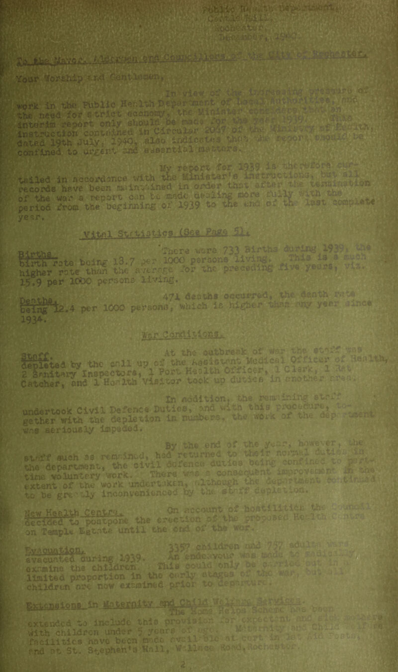 |Bthe need for strict economy, the Min |interim report only should be r p instruction contained in Ciroulai 2c I m dated 19th July, 1*K>, also JL confined to urgent and essential oattai Mv report for 1939 is the -—-rdince with i&e Minister’s instre t^riied. in accordance with the Minister s ins true 4 records have been maintained in order that of the won a report cun be made dealing more ft *li *th ^ period t^!%nning of 1939 to tie end of % last compel yesr, y^-tnl Strtistica (See Page aiJp-tr»+hfl • There were 733 Births birth-rate being l3.7 per 1000 peroor.e aivir. higher rate than the average ior the precec '■ 15,9 per 10D0 persons living. artrLt.ha 471 deaths occurred, the d:vath r iflS*ia.4 per 1000 persona, which is higher thfc <«y ysr:' ine« 193*. Wpr CoMltlsagjL. At the outbreak of war the ctnff A^lited by the call up of the Aesistont Medical Officer o; :\e*U% 2 Smitarv* Inspectors, 1 Port Health Cificer, 1 -lev*., 1 Catcher,^uid 1 Health Visitor took up duties • - mtHMW In addition, the remainiiig strf undertook Civil Defence Duties, and with gsther with the depletion in numbers, the wtik was seriously impeded. By the end of the year, however, oh staff such as remained, had returned to their norsjal fiutie • the department. the civil defence duties being tin volunterv work. There was a consequent improv; extent^'th, work 'undertaken, although the department e t« :.U XTbegwdJ inconvenienced i* the staff depletion. . ; Wew Health Centre. Or. account _oi joctll ties th oecTHeato poatpo: ae(.iUCU w postpone the erection of on Tsmple Estate until the- end of the EvaouatifliL. evacuated during 1939* 7-* —H'irS, examine the children, This couldonlybed- limited proportion in the early stagt^ *- children are now examined prior to depai u e* 3357 children and 737 ■ An endeavour ns &ad< is* 5S .Scheme extended to include this proviso, -or ^5 with children under ? ycore of^ge. facilities have been made ovail-Blc -at end nt St. Stephen’s Hail, Wallace Hoad,